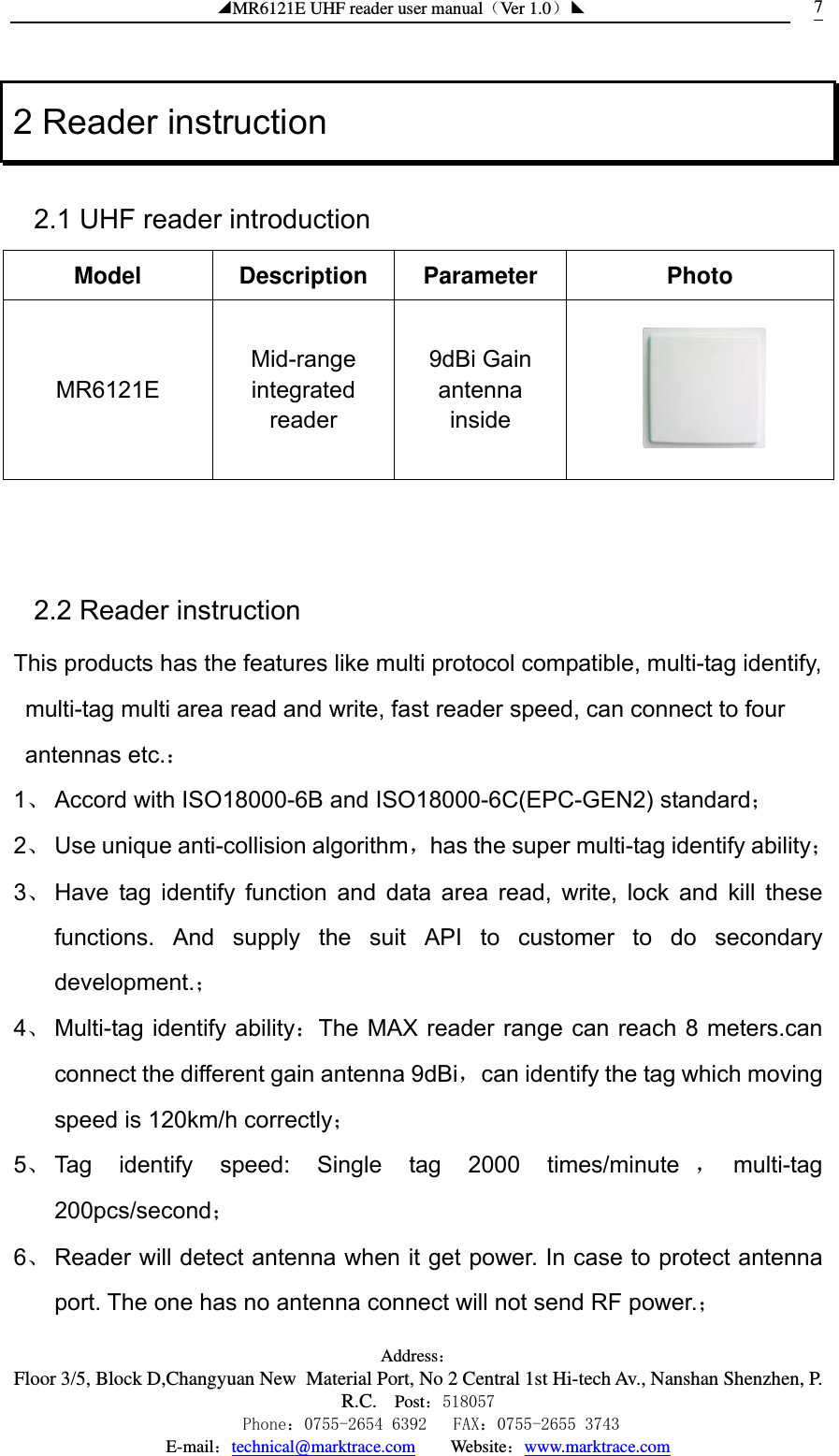 ◢MR6121E UHF reader user manual（Ver 1.0）◣ Address：Floor 3/5, Block D,Changyuan New  Material Port, No 2 Central 1st Hi-tech Av., Nanshan Shenzhen, P.R.C. Post：518057    Phone：0755-2654 6392   FAX：0755-2655 3743 E-mail：technical@marktrace.com   Website：www.marktrace.com 72 Reader instruction 2.1 UHF reader introduction Model Description Parameter  Photo MR6121E Mid-range integrated reader 9dBi Gain antenna inside    2.2 Reader instruction This products has the features like multi protocol compatible, multi-tag identify, multi-tag multi area read and write, fast reader speed, can connect to four antennas etc.： 1、 Accord with ISO18000-6B and ISO18000-6C(EPC-GEN2) standard； 2、 Use unique anti-collision algorithm，has the super multi-tag identify ability； 3、 Have tag identify function and data area read, write, lock and kill these functions. And supply the suit API to customer to do secondary development.； 4、 Multi-tag identify ability：The MAX reader range can reach 8 meters.can connect the different gain antenna 9dBi，can identify the tag which moving speed is 120km/h correctly； 5、 Tag identify speed: Single tag 2000 times/minute ，multi-tag 200pcs/second； 6、 Reader will detect antenna when it get power. In case to protect antenna port. The one has no antenna connect will not send RF power.； 