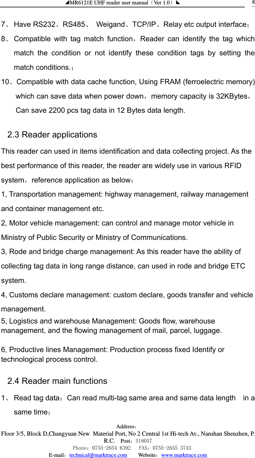 ◢MR6121E UHF reader user manual（Ver 1.0）◣ Address：Floor 3/5, Block D,Changyuan New  Material Port, No 2 Central 1st Hi-tech Av., Nanshan Shenzhen, P.R.C. Post：518057    Phone：0755-2654 6392   FAX：0755-2655 3743 E-mail：technical@marktrace.com   Website：www.marktrace.com 87、 Have RS232、RS485、 Weigand、TCP/IP、Relay etc output interface； 8、 Compatible with tag match function，Reader can identify the tag which match the condition or not identify these condition tags by setting the  match conditions.； 10、Compatible with data cache function, Using FRAM (ferroelectric memory) which can save data when power down，memory capacity is 32KBytes，Can save 2200 pcs tag data in 12 Bytes data length. 2.3 Reader applications This reader can used in items identification and data collecting project. As the best performance of this reader, the reader are widely use in various RFID system，reference application as below：  1, Transportation management: highway management, railway management and container management etc. 2, Motor vehicle management: can control and manage motor vehicle in Ministry of Public Security or Ministry of Communications. 3, Rode and bridge charge management: As this reader have the ability of collecting tag data in long range distance, can used in rode and bridge ETC system. 4, Customs declare management: custom declare, goods transfer and vehicle management.  5, Logistics and warehouse Management: Goods flow, warehouse management, and the flowing management of mail, parcel, luggage.    6, Productive lines Management: Production process fixed Identify or technological process control. 2.4 Reader main functions 1、 Read tag data：Can read multi-tag same area and same data length    in a same time； 