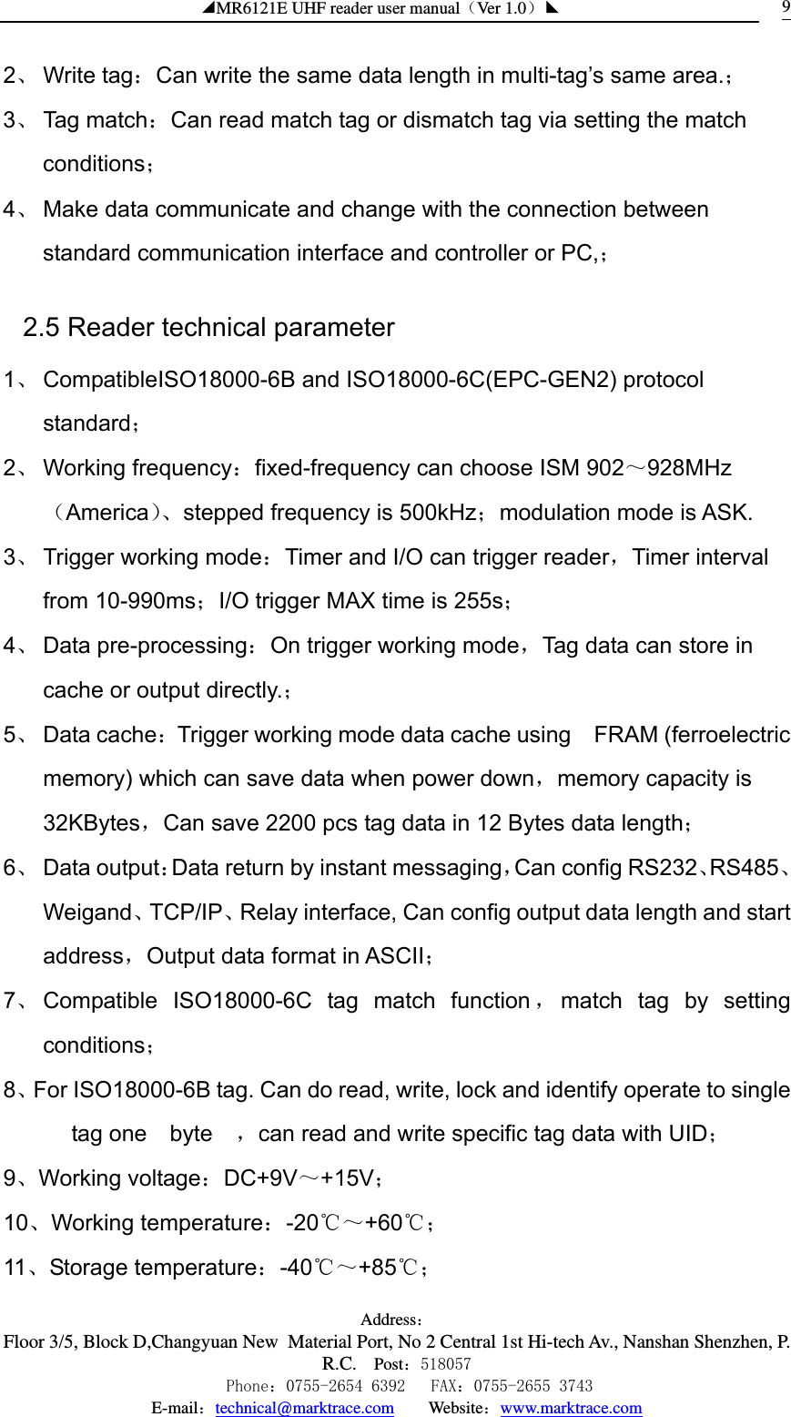 ◢MR6121E UHF reader user manual（Ver 1.0）◣ Address：Floor 3/5, Block D,Changyuan New  Material Port, No 2 Central 1st Hi-tech Av., Nanshan Shenzhen, P.R.C. Post：518057    Phone：0755-2654 6392   FAX：0755-2655 3743 E-mail：technical@marktrace.com   Website：www.marktrace.com 92、 Write tag：Can write the same data length in multi-tag’s same area.； 3、 Tag match：Can read match tag or dismatch tag via setting the match conditions； 4、 Make data communicate and change with the connection between standard communication interface and controller or PC,； 2.5 Reader technical parameter 1、 CompatibleISO18000-6B and ISO18000-6C(EPC-GEN2) protocol standard； 2、 Working frequency：fixed-frequency can choose ISM 902～928MHz（America）、stepped frequency is 500kHz；modulation mode is ASK. 3、 Trigger working mode：Timer and I/O can trigger reader，Timer interval from 10-990ms；I/O trigger MAX time is 255s； 4、 Data pre-processing：On trigger working mode，Tag data can store in cache or output directly.； 5、 Data cache：Trigger working mode data cache using    FRAM (ferroelectric memory) which can save data when power down，memory capacity is 32KBytes，Can save 2200 pcs tag data in 12 Bytes data length； 6、 Data output：Data return by instant messaging，Can config RS232、RS485、Weigand、TCP/IP、Relay interface, Can config output data length and start address，Output data format in ASCII； 7、 Compatible  ISO18000-6C tag match function ，match tag by setting conditions； 8、For ISO18000-6B tag. Can do read, write, lock and identify operate to single tag one  byte  ，can read and write specific tag data with UID； 9、Working voltage：DC+9V～+15V； 10、Working temperature：-20℃～+60℃； 11、Storage temperature：-40℃～+85℃； 