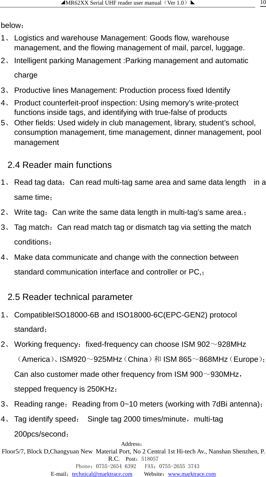 ◢MR62XX Serial UHF reader user manual（Ver 1.0）◣ Address：Floor5/7, Block D,Changyuan New  Material Port, No 2 Central 1st Hi-tech Av., Nanshan Shenzhen, P.R.C. Post：518057    Phone：0755-2654 6392   FAX：0755-2655 3743 E-mail：technical@marktrace.com   Website：www.marktrace.com 10 below：   1、 Logistics and warehouse Management: Goods flow, warehouse management, and the flowing management of mail, parcel, luggage.   2、 Intelligent parking Management :Parking management and automatic charge   3、 Productive lines Management: Production process fixed Identify   4、 Product counterfeit-proof inspection: Using memory’s write-protect functions inside tags, and identifying with true-false of products   5、 Other fields: Used widely in club management, library, student’s school, consumption management, time management, dinner management, pool management   2.4 Reader main functions 1、 Read tag data：Can read multi-tag same area and same data length    in a same time； 2、 Write tag：Can write the same data length in multi-tag’s same area.； 3、 Tag match：Can read match tag or dismatch tag via setting the match conditions； 4、 Make data communicate and change with the connection between standard communication interface and controller or PC,； 2.5 Reader technical parameter 1、 CompatibleISO18000-6B and ISO18000-6C(EPC-GEN2) protocol standard； 2、 Working frequency：fixed-frequency can choose ISM 902～928MHz（America）、 ISM920～925MHz（China）和 ISM 865～868MHz（Europe）；Can also customer made other frequency from ISM 900～930MHz，stepped frequency is 250KHz； 3、 Reading range：Reading from 0~10 meters (working with 7dBi antenna)； 4、 Tag identify speed： Single tag 2000 times/minute，multi-tag 200pcs/second； 