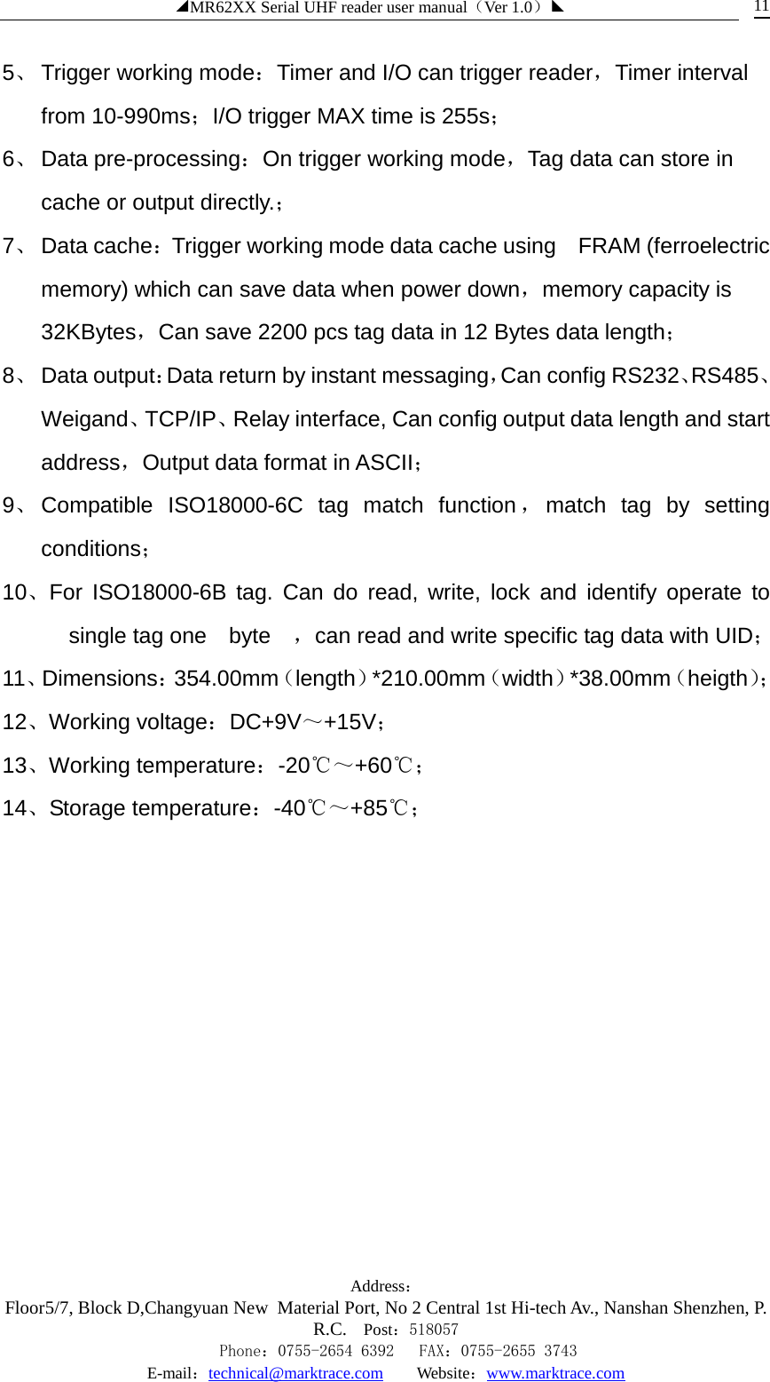 ◢MR62XX Serial UHF reader user manual（Ver 1.0）◣ Address：Floor5/7, Block D,Changyuan New  Material Port, No 2 Central 1st Hi-tech Av., Nanshan Shenzhen, P.R.C. Post：518057    Phone：0755-2654 6392   FAX：0755-2655 3743 E-mail：technical@marktrace.com   Website：www.marktrace.com 11 5、 Trigger working mode：Timer and I/O can trigger reader，Timer interval from 10-990ms；I/O trigger MAX time is 255s； 6、 Data pre-processing：On trigger working mode，Tag data can store in cache or output directly.； 7、 Data cache：Trigger working mode data cache using   FRAM (ferroelectric memory) which can save data when power down，memory capacity is 32KBytes，Can save 2200 pcs tag data in 12 Bytes data length； 8、 Data output：Data return by instant messaging，Can config RS232、RS485、Weigand、TCP/IP、Relay interface, Can config output data length and start address，Output data format in ASCII； 9、 Compatible  ISO18000-6C tag match function ，match tag by setting conditions； 10、For  ISO18000-6B tag. Can do read, write, lock and identify operate to single tag one  byte  ，can read and write specific tag data with UID； 11、Dimensions：354.00mm（length）*210.00mm（width）*38.00mm（heigth）； 12、Working voltage：DC+9V～+15V； 13、Working temperature：-20℃～+60℃； 14、Storage temperature：-40℃～+85℃；                