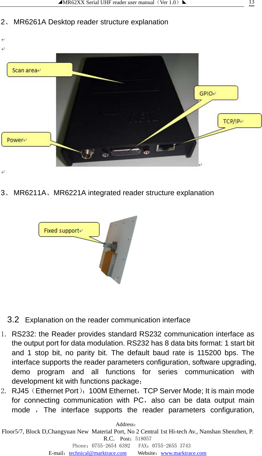 ◢MR62XX Serial UHF reader user manual（Ver 1.0）◣ Address：Floor5/7, Block D,Changyuan New  Material Port, No 2 Central 1st Hi-tech Av., Nanshan Shenzhen, P.R.C. Post：518057    Phone：0755-2654 6392   FAX：0755-2655 3743 E-mail：technical@marktrace.com   Website：www.marktrace.com 13 2、 MR6261A Desktop reader structure explanation    3、 MR6211A、MR6221A integrated reader structure explanation  3.2  Explanation on the reader communication interface 1. RS232: the Reader provides standard RS232 communication interface as the output port for data modulation. RS232 has 8 data bits format: 1 start bit and 1 stop bit, no parity bit. The default baud rate is 115200 bps. The interface supports the reader parameters configuration, software upgrading, demo program and all functions for series communication with development kit with functions package； 2. RJ45（Ethernet Port）： 100M Ethernet，TCP Server Mode; It is main mode for connecting communication with PC，also can be data output main mode  ，The interface supports the reader parameters configuration, 