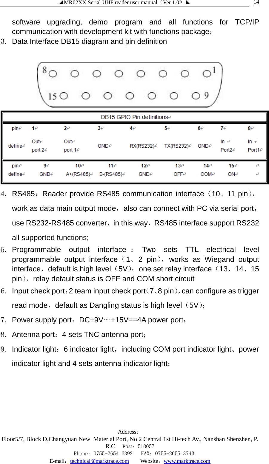 ◢MR62XX Serial UHF reader user manual（Ver 1.0）◣ Address：Floor5/7, Block D,Changyuan New  Material Port, No 2 Central 1st Hi-tech Av., Nanshan Shenzhen, P.R.C. Post：518057    Phone：0755-2654 6392   FAX：0755-2655 3743 E-mail：technical@marktrace.com   Website：www.marktrace.com 14 software upgrading, demo program and all functions for TCP/IP communication with development kit with functions package； 3. Data Interface DB15 diagram and pin definition    4. RS485：Reader provide RS485 communication interface（10、11 pin），work as data main output mode，also can connect with PC via serial port，use RS232-RS485 converter，in this way，RS485 interface support RS232 all supported functions; 5. Programmable output interface ：Two sets TTL electrical level programmable output interface（1、2 pin）， works as Wiegand output interface，default is high level（5V）； one set relay interface（13、14、15 pin）， relay default status is OFF and COM short circuit 6. Input check port：2 team input check port（7、8 pin），can configure as trigger read mode，default as Dangling status is high level（5V）；  7. Power supply port：DC+9V～+15V==4A power port； 8. Antenna port：4 sets TNC antenna port； 9. Indicator light：6 indicator light，including COM port indicator light、power indicator light and 4 sets antenna indicator light； 