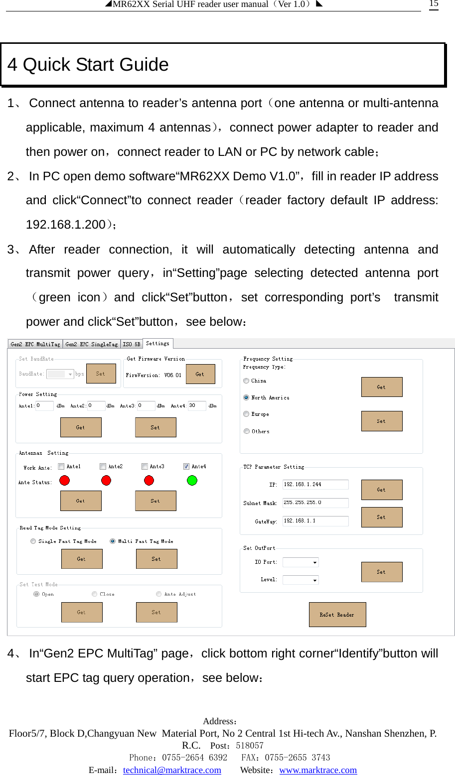 ◢MR62XX Serial UHF reader user manual（Ver 1.0）◣ Address：Floor5/7, Block D,Changyuan New  Material Port, No 2 Central 1st Hi-tech Av., Nanshan Shenzhen, P.R.C. Post：518057    Phone：0755-2654 6392   FAX：0755-2655 3743 E-mail：technical@marktrace.com   Website：www.marktrace.com 15 4 Quick Start Guide 1、 Connect antenna to reader’s antenna port（one antenna or multi-antenna applicable, maximum 4 antennas）， connect power adapter to reader and then power on，connect reader to LAN or PC by network cable； 2、 In PC open demo software“MR62XX Demo V1.0”，fill in reader IP address and click“Connect”to connect reader（reader factory default IP address: 192.168.1.200）；  3、 After reader connection, it will automatically detecting antenna and transmit power query，in“Setting”page selecting detected antenna port（green icon）and click“Set”button，set corresponding port’s  transmit power and click“Set”button，see below：  4、 In“Gen2 EPC MultiTag” page，click bottom right corner“Identify”button will start EPC tag query operation，see below： 