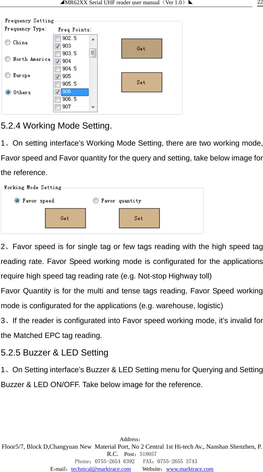 ◢MR62XX Serial UHF reader user manual（Ver 1.0）◣ Address：Floor5/7, Block D,Changyuan New  Material Port, No 2 Central 1st Hi-tech Av., Nanshan Shenzhen, P.R.C. Post：518057    Phone：0755-2654 6392   FAX：0755-2655 3743 E-mail：technical@marktrace.com   Website：www.marktrace.com 22  5.2.4 Working Mode Setting. 1、On setting interface’s Working Mode Setting, there are two working mode, Favor speed and Favor quantity for the query and setting, take below image for the reference.    2、Favor speed is for single tag or few tags reading with the high speed tag reading rate. Favor Speed working mode is configurated for the applications require high speed tag reading rate (e.g. Not-stop Highway toll) Favor Quantity is for the multi and tense tags reading, Favor Speed working mode is configurated for the applications (e.g. warehouse, logistic) 3、If the reader is configurated into Favor speed working mode, it’s invalid for the Matched EPC tag reading. 5.2.5 Buzzer &amp; LED Setting 1、On Setting interface’s Buzzer &amp; LED Setting menu for Querying and Setting Buzzer &amp; LED ON/OFF. Take below image for the reference. 