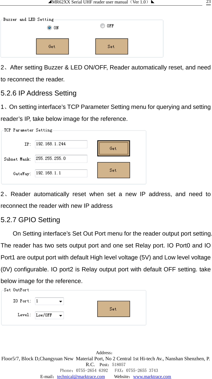 ◢MR62XX Serial UHF reader user manual（Ver 1.0）◣ Address：Floor5/7, Block D,Changyuan New  Material Port, No 2 Central 1st Hi-tech Av., Nanshan Shenzhen, P.R.C. Post：518057    Phone：0755-2654 6392   FAX：0755-2655 3743 E-mail：technical@marktrace.com   Website：www.marktrace.com 23  2、After setting Buzzer &amp; LED ON/OFF, Reader automatically reset, and need to reconnect the reader. 5.2.6 IP Address Setting 1、On setting interface’s TCP Parameter Setting menu for querying and setting reader’s IP, take below image for the reference.  2、Reader automatically reset when set a new IP address, and need to reconnect the reader with new IP address 5.2.7 GPIO Setting On Setting interface’s Set Out Port menu for the reader output port setting. The reader has two sets output port and one set Relay port. IO Port0 and IO Port1 are output port with default High level voltage (5V) and Low level voltage (0V) configurable. IO port2 is Relay output port with default OFF setting. take below image for the reference.  