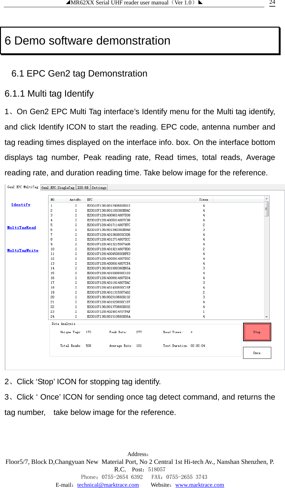 ◢MR62XX Serial UHF reader user manual（Ver 1.0）◣ Address：Floor5/7, Block D,Changyuan New  Material Port, No 2 Central 1st Hi-tech Av., Nanshan Shenzhen, P.R.C. Post：518057    Phone：0755-2654 6392   FAX：0755-2655 3743 E-mail：technical@marktrace.com   Website：www.marktrace.com 24 6 Demo software demonstration 6.1 EPC Gen2 tag Demonstration 6.1.1 Multi tag Identify 1、On Gen2 EPC Multi Tag interface’s Identify menu for the Multi tag identify, and click Identify ICON to start the reading. EPC code, antenna number and tag reading times displayed on the interface info. box. On the interface bottom displays tag number, Peak reading rate, Read times, total reads, Average reading rate, and duration reading time. Take below image for the reference.  2、Click ‘Stop’ ICON for stopping tag identify. 3、Click ‘ Once’ ICON for sending once tag detect command, and returns the tag number,    take below image for the reference. 