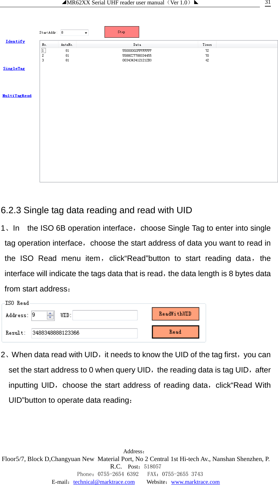 ◢MR62XX Serial UHF reader user manual（Ver 1.0）◣ Address：Floor5/7, Block D,Changyuan New  Material Port, No 2 Central 1st Hi-tech Av., Nanshan Shenzhen, P.R.C. Post：518057    Phone：0755-2654 6392   FAX：0755-2655 3743 E-mail：technical@marktrace.com   Website：www.marktrace.com 31  6.2.3 Single tag data reading and read with UID 1、In    the ISO 6B operation interface，choose Single Tag to enter into single tag operation interface，choose the start address of data you want to read in the ISO Read menu item，click“Read”button to start reading data，the interface will indicate the tags data that is read，the data length is 8 bytes data from start address：  2、When data read with UID，it needs to know the UID of the tag first，you can set the start address to 0 when query UID，the reading data is tag UID，after inputting UID，choose the start address of reading data，click“Read With UID”button to operate data reading： 