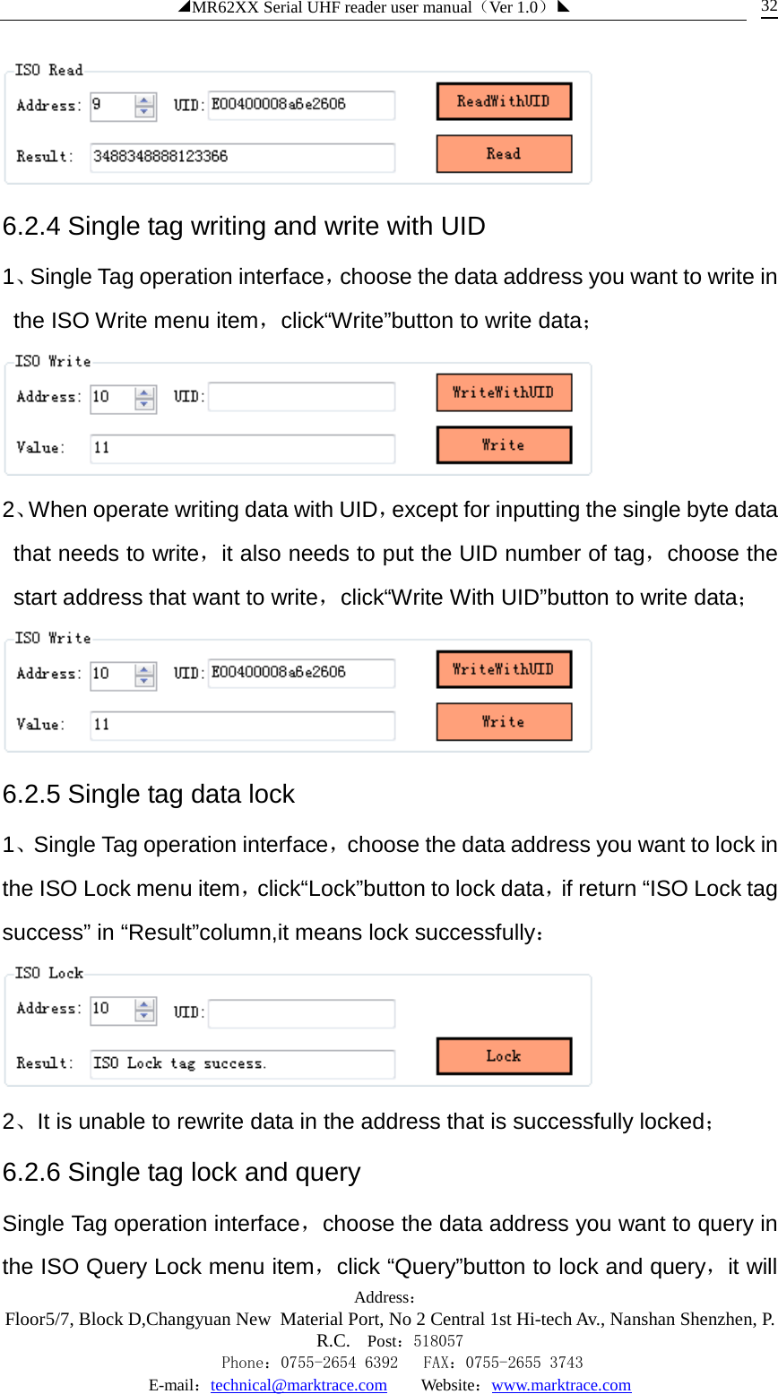 ◢MR62XX Serial UHF reader user manual（Ver 1.0）◣ Address：Floor5/7, Block D,Changyuan New  Material Port, No 2 Central 1st Hi-tech Av., Nanshan Shenzhen, P.R.C. Post：518057    Phone：0755-2654 6392   FAX：0755-2655 3743 E-mail：technical@marktrace.com   Website：www.marktrace.com 32  6.2.4 Single tag writing and write with UID 1、Single Tag operation interface，choose the data address you want to write in the ISO Write menu item，click“Write”button to write data；  2、When operate writing data with UID，except for inputting the single byte data that needs to write，it also needs to put the UID number of tag，choose the start address that want to write，click“Write With UID”button to write data；  6.2.5 Single tag data lock 1、Single Tag operation interface，choose the data address you want to lock in the ISO Lock menu item，click“Lock”button to lock data，if return “ISO Lock tag success” in “Result”column,it means lock successfully：  2、It is unable to rewrite data in the address that is successfully locked； 6.2.6 Single tag lock and query Single Tag operation interface，choose the data address you want to query in the ISO Query Lock menu item，click “Query”button to lock and query，it will 