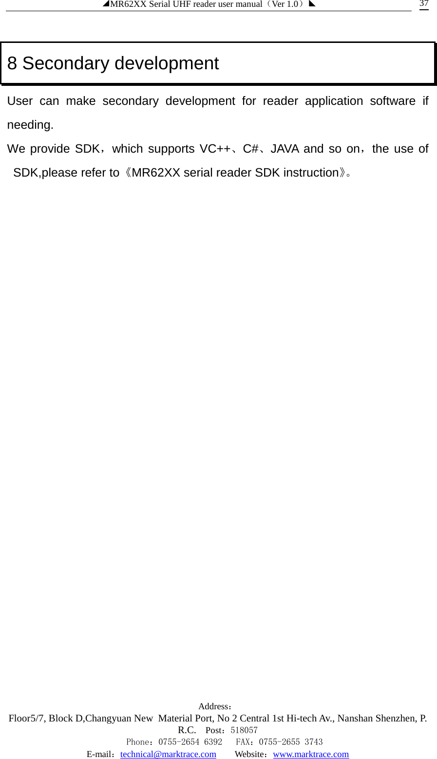 ◢MR62XX Serial UHF reader user manual（Ver 1.0）◣ Address：Floor5/7, Block D,Changyuan New  Material Port, No 2 Central 1st Hi-tech Av., Nanshan Shenzhen, P.R.C. Post：518057    Phone：0755-2654 6392   FAX：0755-2655 3743 E-mail：technical@marktrace.com   Website：www.marktrace.com 37 8 Secondary development User can make secondary development for reader application software if needing. We provide SDK，which supports VC++、C#、JAVA and so on，the use of SDK,please refer to《MR62XX serial reader SDK instruction》。  