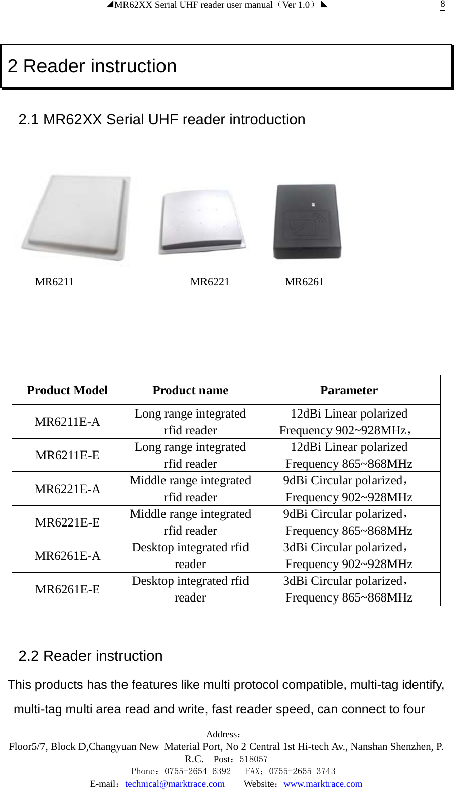 ◢MR62XX Serial UHF reader user manual（Ver 1.0）◣ Address：Floor5/7, Block D,Changyuan New  Material Port, No 2 Central 1st Hi-tech Av., Nanshan Shenzhen, P.R.C. Post：518057    Phone：0755-2654 6392   FAX：0755-2655 3743 E-mail：technical@marktrace.com   Website：www.marktrace.com 8 2 Reader instruction 2.1 MR62XX Serial UHF reader introduction        MR6211                     MR6221          MR6261     Product Model Product name Parameter MR6211E-A Long range integrated rfid reader 12dBi Linear polarized Frequency 902~928MHz， MR6211E-E  Long range integrated rfid reader 12dBi Linear polarized Frequency 865~868MHz   MR6221E-A  Middle range integrated rfid reader 9dBi Circular polarized，Frequency 902~928MHz   MR6221E-E  Middle range integrated rfid reader 9dBi Circular polarized，Frequency 865~868MHz   MR6261E-A  Desktop integrated rfid reader 3dBi Circular polarized，Frequency 902~928MHz   MR6261E-E  Desktop integrated rfid reader 3dBi Circular polarized，Frequency 865~868MHz    2.2 Reader instruction This products has the features like multi protocol compatible, multi-tag identify, multi-tag multi area read and write, fast reader speed, can connect to four 