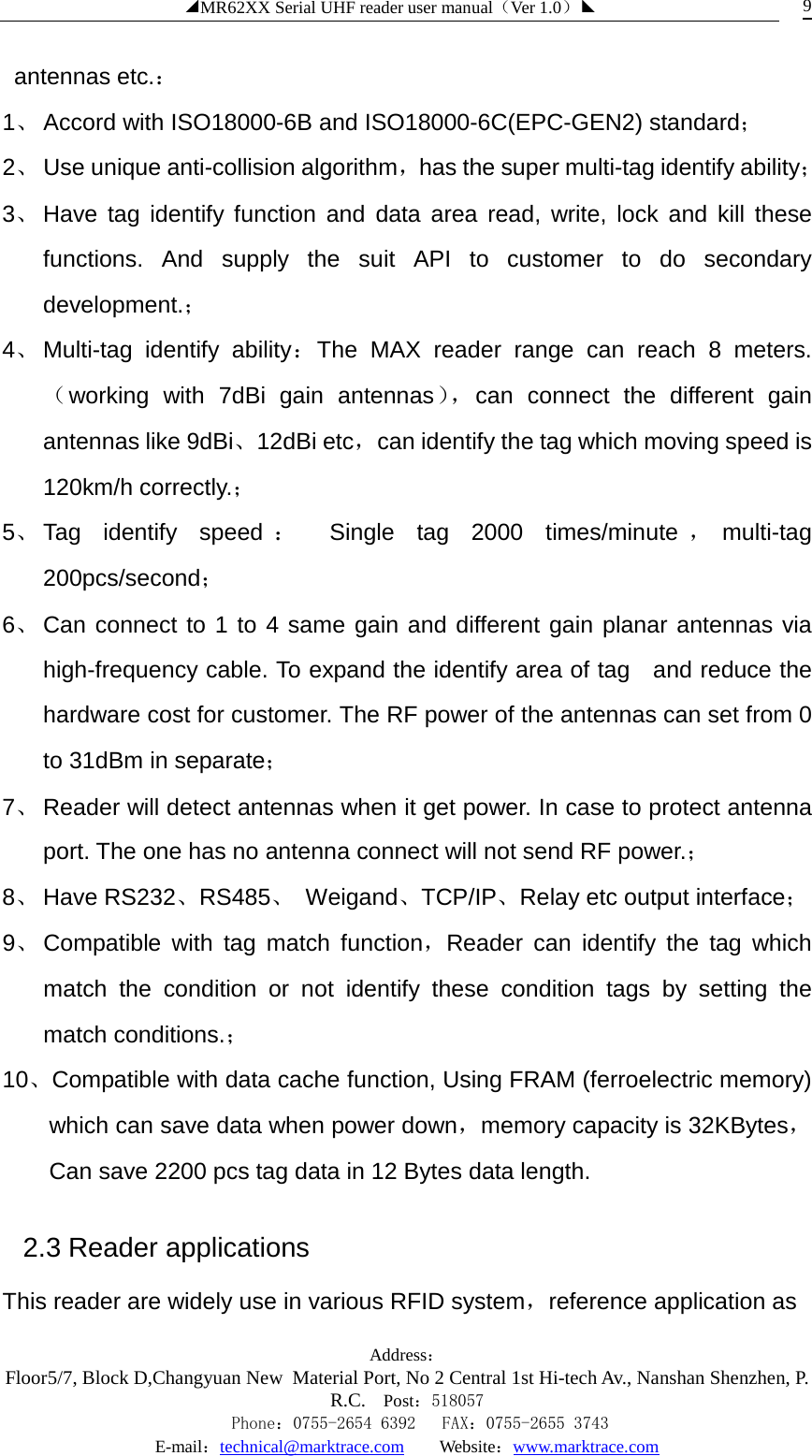 ◢MR62XX Serial UHF reader user manual（Ver 1.0）◣ Address：Floor5/7, Block D,Changyuan New  Material Port, No 2 Central 1st Hi-tech Av., Nanshan Shenzhen, P.R.C. Post：518057    Phone：0755-2654 6392   FAX：0755-2655 3743 E-mail：technical@marktrace.com   Website：www.marktrace.com 9 antennas etc.： 1、 Accord with ISO18000-6B and ISO18000-6C(EPC-GEN2) standard； 2、 Use unique anti-collision algorithm，has the super multi-tag identify ability； 3、 Have tag identify function and data area read, write, lock and kill these functions. And supply the suit API to customer to do secondary development.； 4、 Multi-tag identify ability：The MAX reader range can reach 8 meters.（working with 7dBi gain antennas）， can connect the different gain antennas like 9dBi、12dBi etc，can identify the tag which moving speed is 120km/h correctly.； 5、 Tag identify speed ： Single tag 2000 times/minute ，multi-tag 200pcs/second； 6、 Can connect to 1 to 4 same gain and different gain planar antennas via high-frequency cable. To expand the identify area of tag  and reduce the hardware cost for customer. The RF power of the antennas can set from 0 to 31dBm in separate； 7、 Reader will detect antennas when it get power. In case to protect antenna port. The one has no antenna connect will not send RF power.； 8、 Have RS232、RS485、 Weigand、TCP/IP、Relay etc output interface； 9、 Compatible with tag match function，Reader can identify the tag which match the condition or not identify these condition tags by setting the  match conditions.； 10、Compatible with data cache function, Using FRAM (ferroelectric memory) which can save data when power down，memory capacity is 32KBytes，Can save 2200 pcs tag data in 12 Bytes data length. 2.3 Reader applications This reader are widely use in various RFID system，reference application as 