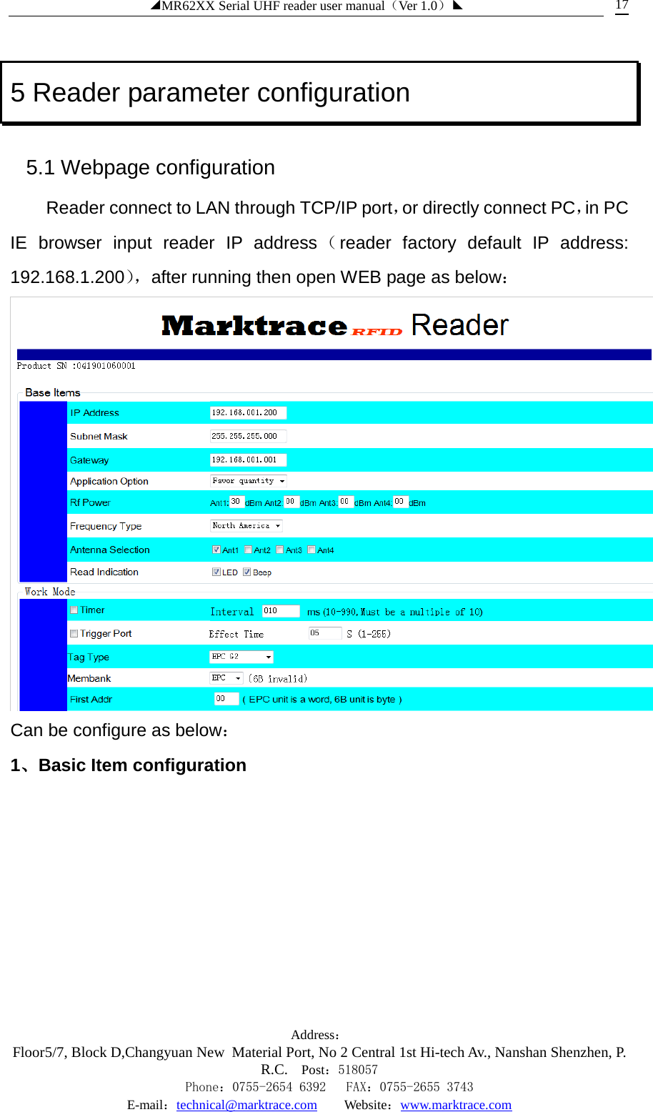 ◢MR62XX Serial UHF reader user manual（Ver 1.0）◣ Address：Floor5/7, Block D,Changyuan New  Material Port, No 2 Central 1st Hi-tech Av., Nanshan Shenzhen, P.R.C. Post：518057    Phone：0755-2654 6392   FAX：0755-2655 3743 E-mail：technical@marktrace.com   Website：www.marktrace.com 17 5 Reader parameter configuration 5.1 Webpage configuration Reader connect to LAN through TCP/IP port，or directly connect PC，in PC IE browser input reader IP address（reader factory default IP address: 192.168.1.200）， after running then open WEB page as below：  Can be configure as below： 1、Basic Item configuration 