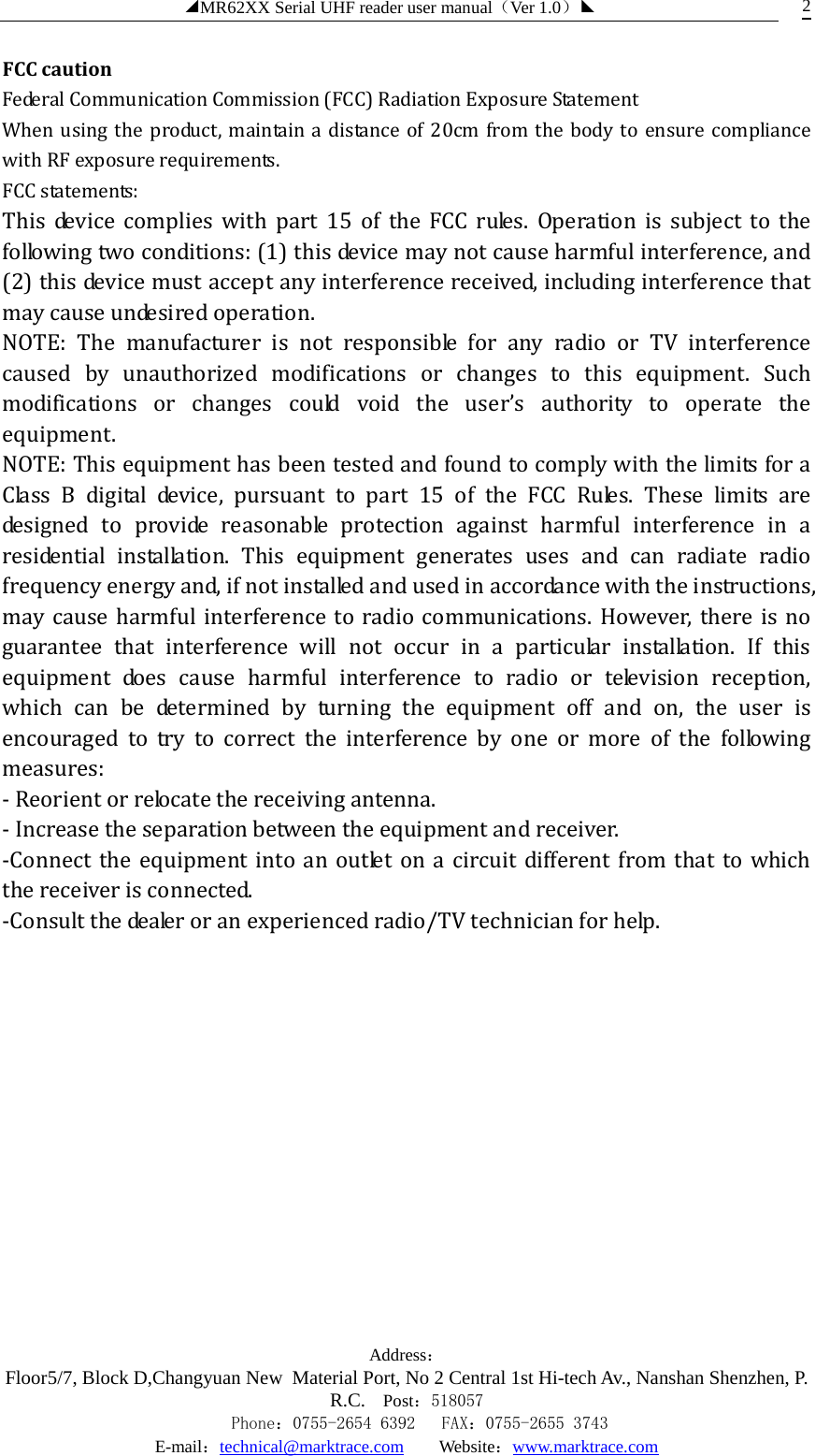 ◢MR62XX Serial UHF reader user manual（Ver 1.0）◣ Address：Floor5/7, Block D,Changyuan New  Material Port, No 2 Central 1st Hi-tech Av., Nanshan Shenzhen, P.R.C. Post：518057    Phone：0755-2654 6392   FAX：0755-2655 3743 E-mail：technical@marktrace.com   Website：www.marktrace.com 2 FCC caution Federal Communication Commission (FCC) Radiation Exposure Statement When using the product, maintain a distance of 20cm from the body to ensure compliance with RF exposure requirements. FCC statements: This device complies with part 15 of the FCC rules. Operation is subject to the following two conditions: (1) this device may not cause harmful interference, and (2) this device must accept any interference received, including interference that may cause undesired operation.   NOTE: The manufacturer is not responsible for any radio or TV interference caused by unauthorized modifications or changes to this equipment. Such modifications or changes could void the user’s authority to operate the equipment. NOTE: This equipment has been tested and found to comply with the limits for a Class B digital device, pursuant to part 15 of the FCC Rules. These limits are designed to provide reasonable protection against harmful interference in a residential installation. This equipment generates uses and can radiate radio frequency energy and, if not installed and used in accordance with the instructions, may cause harmful interference to radio communications. However, there is no guarantee that interference will not occur in a particular installation. If this equipment does cause harmful interference to radio or television reception, which can be determined by turning the equipment off and on, the user is encouraged to try to correct the interference by one or more of the following measures: ‐ Reorient or relocate the receiving antenna. ‐ Increase the separation between the equipment and receiver. ‐Connect the equipment into an outlet on a circuit different from that to which the receiver is connected. ‐Consult the dealer or an experienced radio/TV technician for help.              