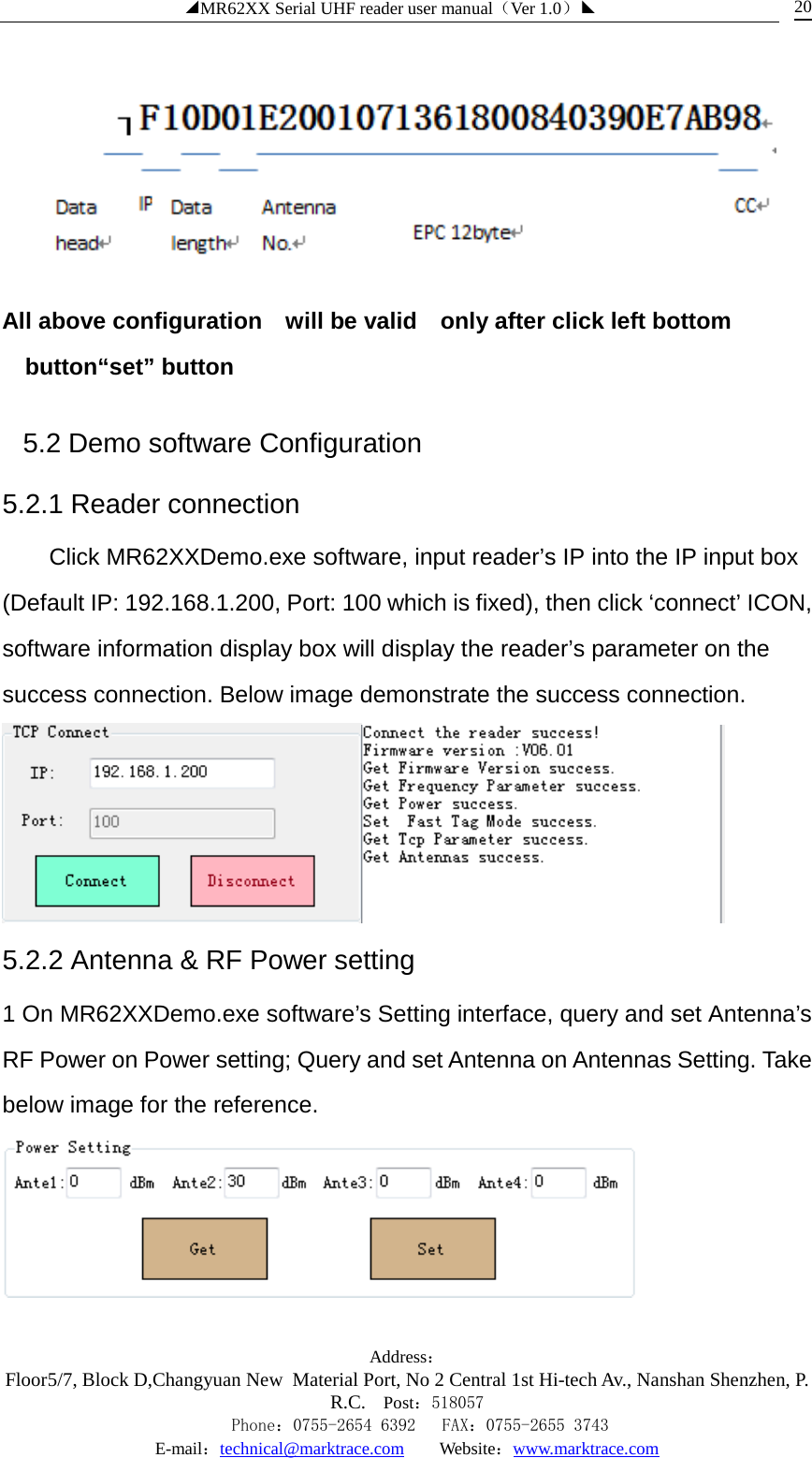 ◢MR62XX Serial UHF reader user manual（Ver 1.0）◣ Address：Floor5/7, Block D,Changyuan New  Material Port, No 2 Central 1st Hi-tech Av., Nanshan Shenzhen, P.R.C. Post：518057    Phone：0755-2654 6392   FAX：0755-2655 3743 E-mail：technical@marktrace.com   Website：www.marktrace.com 20  All above configuration    will be valid    only after click left bottom button“set” button 5.2 Demo software Configuration 5.2.1 Reader connection Click MR62XXDemo.exe software, input reader’s IP into the IP input box (Default IP: 192.168.1.200, Port: 100 which is fixed), then click ‘connect’ ICON, software information display box will display the reader’s parameter on the success connection. Below image demonstrate the success connection.  5.2.2 Antenna &amp; RF Power setting 1 On MR62XXDemo.exe software’s Setting interface, query and set Antenna’s RF Power on Power setting; Query and set Antenna on Antennas Setting. Take below image for the reference.    