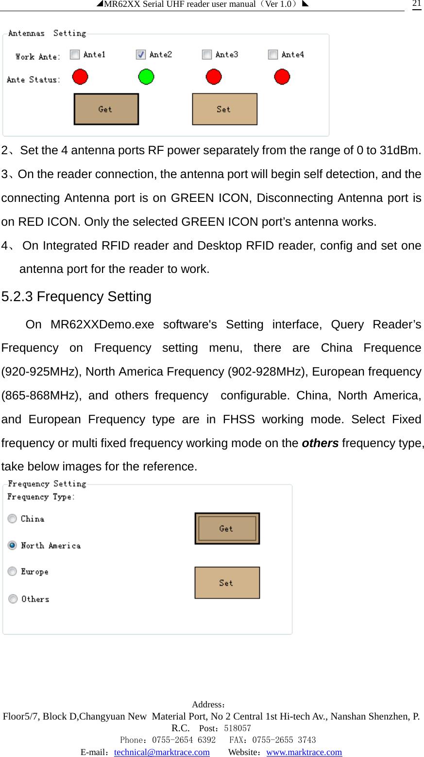 ◢MR62XX Serial UHF reader user manual（Ver 1.0）◣ Address：Floor5/7, Block D,Changyuan New  Material Port, No 2 Central 1st Hi-tech Av., Nanshan Shenzhen, P.R.C. Post：518057    Phone：0755-2654 6392   FAX：0755-2655 3743 E-mail：technical@marktrace.com   Website：www.marktrace.com 21  2、Set the 4 antenna ports RF power separately from the range of 0 to 31dBm. 3、On the reader connection, the antenna port will begin self detection, and the connecting Antenna port is on GREEN ICON, Disconnecting Antenna port is on RED ICON. Only the selected GREEN ICON port’s antenna works. 4、 On Integrated RFID reader and Desktop RFID reader, config and set one antenna port for the reader to work. 5.2.3 Frequency Setting On  MR62XXDemo.exe software&apos;s Setting interface, Query Reader’s Frequency on Frequency setting menu, there are China Frequence (920-925MHz), North America Frequency (902-928MHz), European frequency (865-868MHz), and others frequency  configurable. China, North America, and European Frequency type are in FHSS working mode. Select Fixed frequency or multi fixed frequency working mode on the others frequency type, take below images for the reference.  