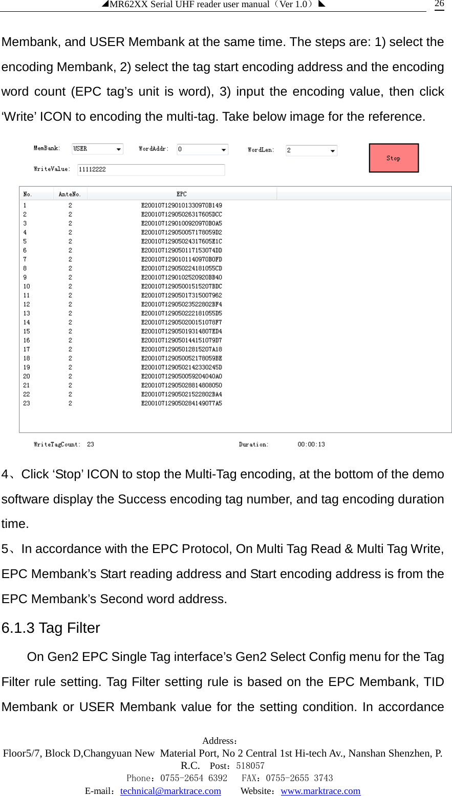 ◢MR62XX Serial UHF reader user manual（Ver 1.0）◣ Address：Floor5/7, Block D,Changyuan New  Material Port, No 2 Central 1st Hi-tech Av., Nanshan Shenzhen, P.R.C. Post：518057    Phone：0755-2654 6392   FAX：0755-2655 3743 E-mail：technical@marktrace.com   Website：www.marktrace.com 26 Membank, and USER Membank at the same time. The steps are: 1) select the encoding Membank, 2) select the tag start encoding address and the encoding word count (EPC tag’s unit is word), 3) input the encoding value, then click ‘Write’ ICON to encoding the multi-tag. Take below image for the reference.  4、Click ‘Stop’ ICON to stop the Multi-Tag encoding, at the bottom of the demo software display the Success encoding tag number, and tag encoding duration time. 5、In accordance with the EPC Protocol, On Multi Tag Read &amp; Multi Tag Write, EPC Membank’s Start reading address and Start encoding address is from the EPC Membank’s Second word address. 6.1.3 Tag Filter On Gen2 EPC Single Tag interface’s Gen2 Select Config menu for the Tag Filter rule setting. Tag Filter setting rule is based on the EPC Membank, TID Membank or USER Membank value for the setting condition. In accordance 