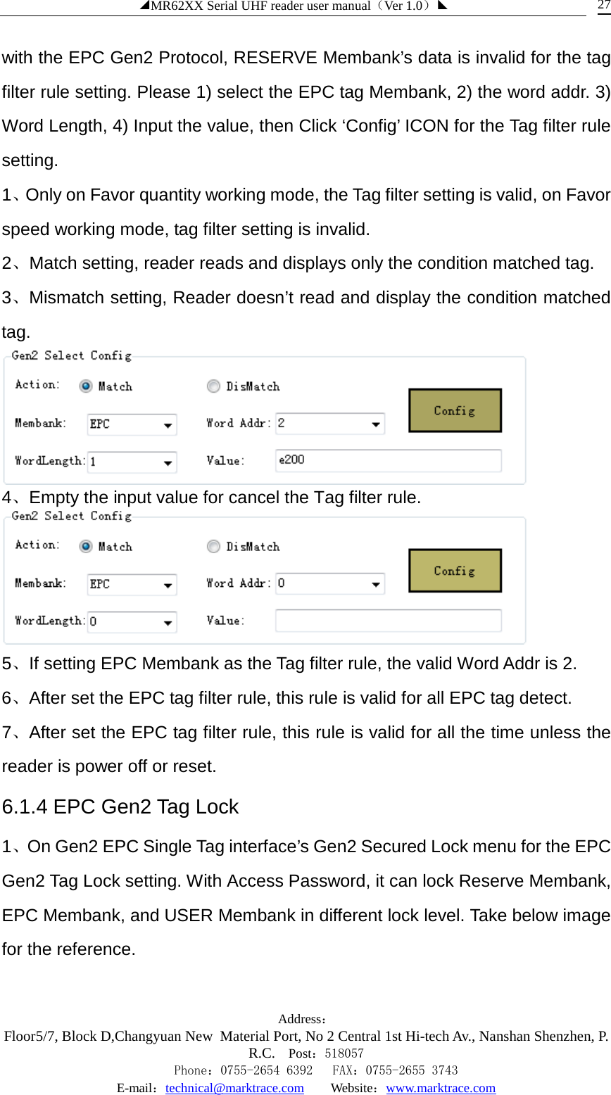 ◢MR62XX Serial UHF reader user manual（Ver 1.0）◣ Address：Floor5/7, Block D,Changyuan New  Material Port, No 2 Central 1st Hi-tech Av., Nanshan Shenzhen, P.R.C. Post：518057    Phone：0755-2654 6392   FAX：0755-2655 3743 E-mail：technical@marktrace.com   Website：www.marktrace.com 27 with the EPC Gen2 Protocol, RESERVE Membank’s data is invalid for the tag filter rule setting. Please 1) select the EPC tag Membank, 2) the word addr. 3) Word Length, 4) Input the value, then Click ‘Config’ ICON for the Tag filter rule setting. 1、Only on Favor quantity working mode, the Tag filter setting is valid, on Favor speed working mode, tag filter setting is invalid. 2、Match setting, reader reads and displays only the condition matched tag. 3、Mismatch setting, Reader doesn’t read and display the condition matched tag.  4、Empty the input value for cancel the Tag filter rule.  5、If setting EPC Membank as the Tag filter rule, the valid Word Addr is 2. 6、After set the EPC tag filter rule, this rule is valid for all EPC tag detect. 7、After set the EPC tag filter rule, this rule is valid for all the time unless the reader is power off or reset. 6.1.4 EPC Gen2 Tag Lock 1、On Gen2 EPC Single Tag interface’s Gen2 Secured Lock menu for the EPC Gen2 Tag Lock setting. With Access Password, it can lock Reserve Membank, EPC Membank, and USER Membank in different lock level. Take below image for the reference. 