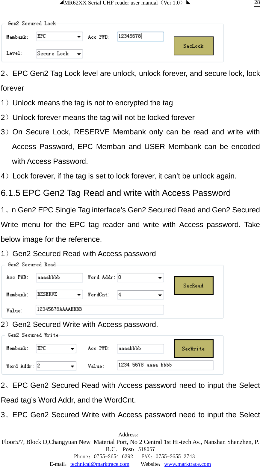 ◢MR62XX Serial UHF reader user manual（Ver 1.0）◣ Address：Floor5/7, Block D,Changyuan New  Material Port, No 2 Central 1st Hi-tech Av., Nanshan Shenzhen, P.R.C. Post：518057    Phone：0755-2654 6392   FAX：0755-2655 3743 E-mail：technical@marktrace.com   Website：www.marktrace.com 28  2、EPC Gen2 Tag Lock level are unlock, unlock forever, and secure lock, lock forever 1）Unlock means the tag is not to encrypted the tag 2）Unlock forever means the tag will not be locked forever 3）On Secure Lock, RESERVE Membank only can be read and write with Access Password, EPC Memban and USER Membank can be encoded with Access Password. 4）Lock forever, if the tag is set to lock forever, it can’t be unlock again. 6.1.5 EPC Gen2 Tag Read and write with Access Password 1、n Gen2 EPC Single Tag interface’s Gen2 Secured Read and Gen2 Secured Write menu for the EPC tag reader and write with Access password. Take below image for the reference. 1）Gen2 Secured Read with Access password  2）Gen2 Secured Write with Access password.  2、EPC Gen2 Secured Read with Access password need to input the Select Read tag’s Word Addr, and the WordCnt. 3、EPC Gen2 Secured Write with Access password need to input the Select 