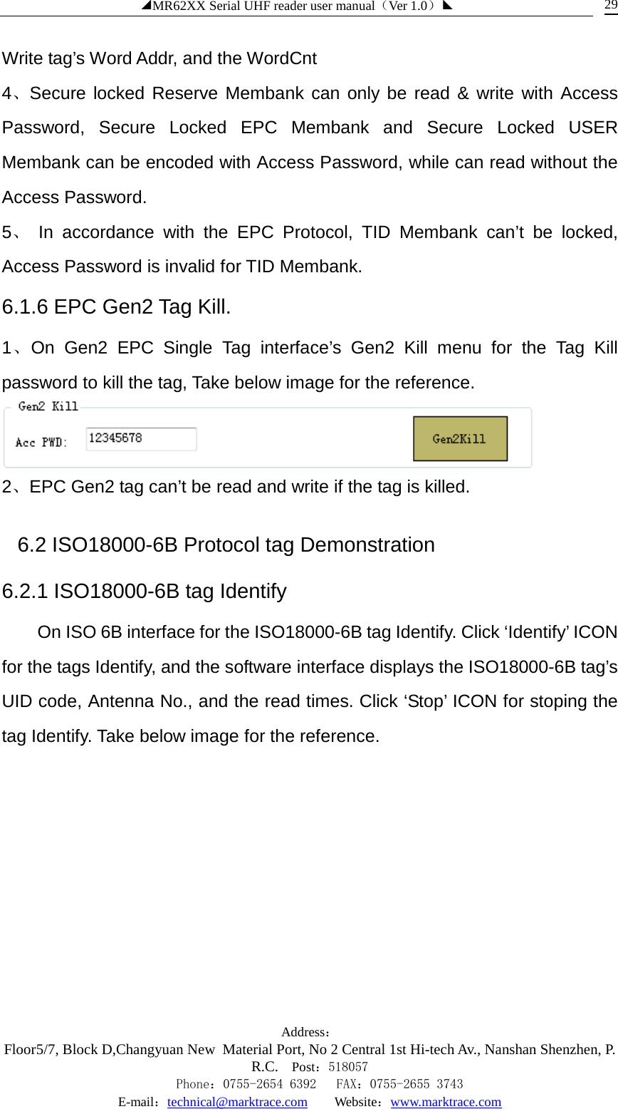 ◢MR62XX Serial UHF reader user manual（Ver 1.0）◣ Address：Floor5/7, Block D,Changyuan New  Material Port, No 2 Central 1st Hi-tech Av., Nanshan Shenzhen, P.R.C. Post：518057    Phone：0755-2654 6392   FAX：0755-2655 3743 E-mail：technical@marktrace.com   Website：www.marktrace.com 29 Write tag’s Word Addr, and the WordCnt 4、Secure locked Reserve Membank can only be read &amp; write with Access Password, Secure Locked EPC Membank and Secure Locked USER Membank can be encoded with Access Password, while can read without the Access Password. 5、 In accordance with the EPC Protocol, TID Membank can’t be locked, Access Password is invalid for TID Membank. 6.1.6 EPC Gen2 Tag Kill. 1、On Gen2 EPC Single Tag interface’s Gen2 Kill menu for the Tag Kill password to kill the tag, Take below image for the reference.  2、EPC Gen2 tag can’t be read and write if the tag is killed. 6.2 ISO18000-6B Protocol tag Demonstration 6.2.1 ISO18000-6B tag Identify On ISO 6B interface for the ISO18000-6B tag Identify. Click ‘Identify’ ICON for the tags Identify, and the software interface displays the ISO18000-6B tag’s UID code, Antenna No., and the read times. Click ‘Stop’ ICON for stoping the tag Identify. Take below image for the reference. 
