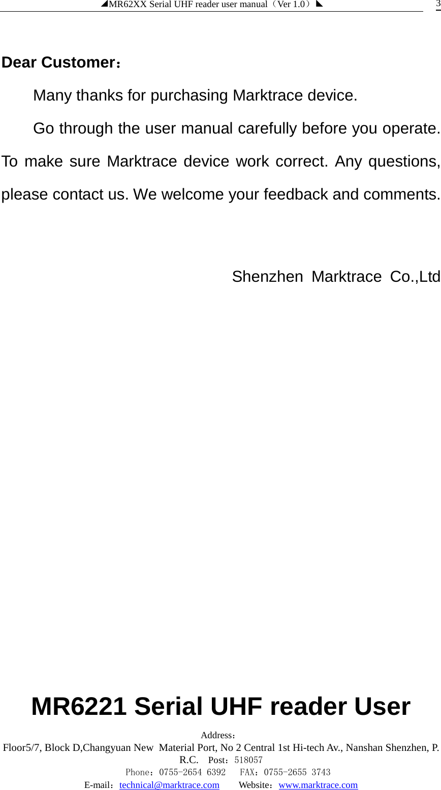 ◢MR62XX Serial UHF reader user manual（Ver 1.0）◣ Address：Floor5/7, Block D,Changyuan New  Material Port, No 2 Central 1st Hi-tech Av., Nanshan Shenzhen, P.R.C. Post：518057    Phone：0755-2654 6392   FAX：0755-2655 3743 E-mail：technical@marktrace.com   Website：www.marktrace.com 3  Dear Customer： Many thanks for purchasing Marktrace device.   Go through the user manual carefully before you operate. To make sure Marktrace device work correct. Any questions, please contact us. We welcome your feedback and comments.    Shenzhen Marktrace Co.,Ltd                         MR6221 Serial UHF reader User 