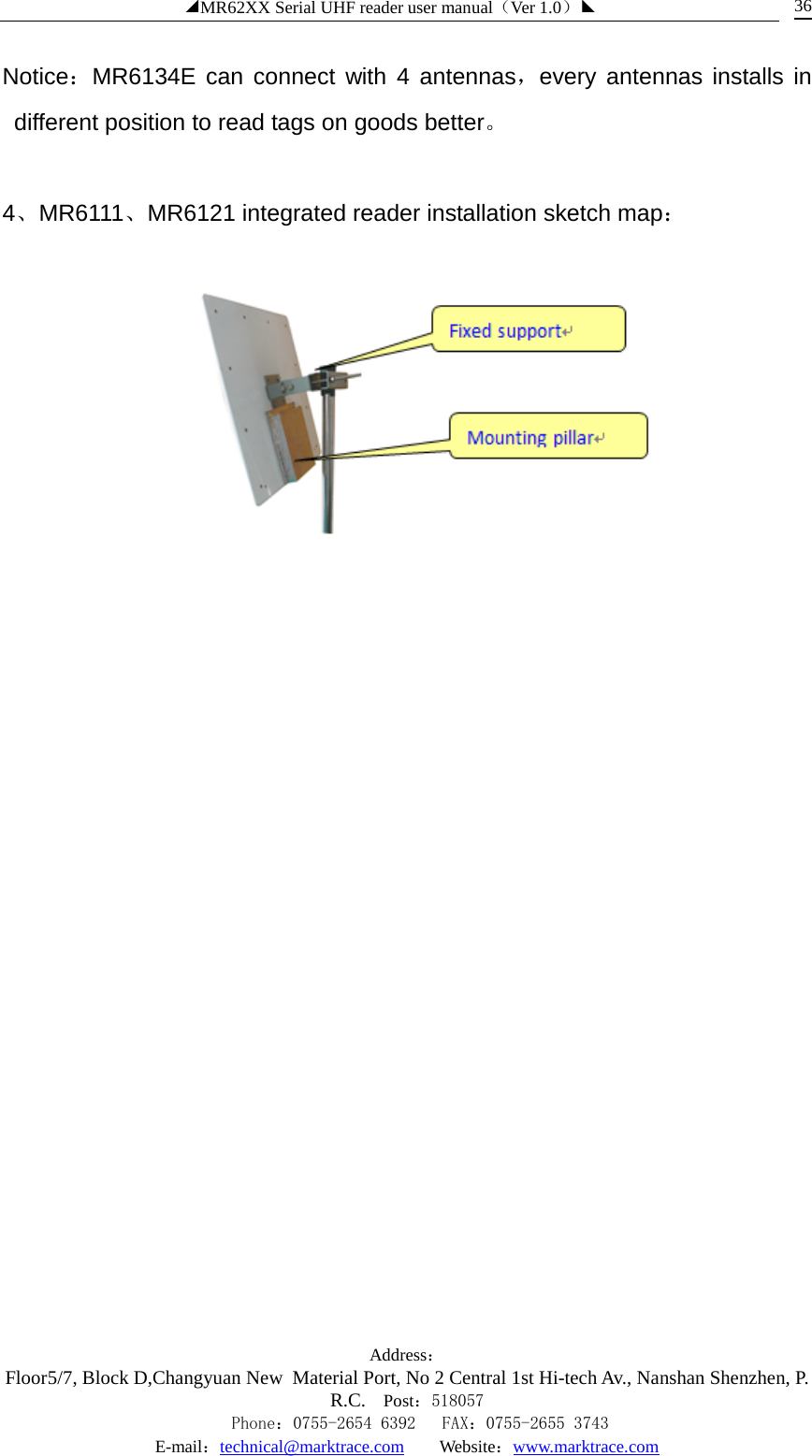 ◢MR62XX Serial UHF reader user manual（Ver 1.0）◣ Address：Floor5/7, Block D,Changyuan New  Material Port, No 2 Central 1st Hi-tech Av., Nanshan Shenzhen, P.R.C. Post：518057    Phone：0755-2654 6392   FAX：0755-2655 3743 E-mail：technical@marktrace.com   Website：www.marktrace.com 36 Notice：MR6134E can connect with 4 antennas，every antennas installs in different position to read tags on goods better。  4、MR6111、MR6121 integrated reader installation sketch map：  