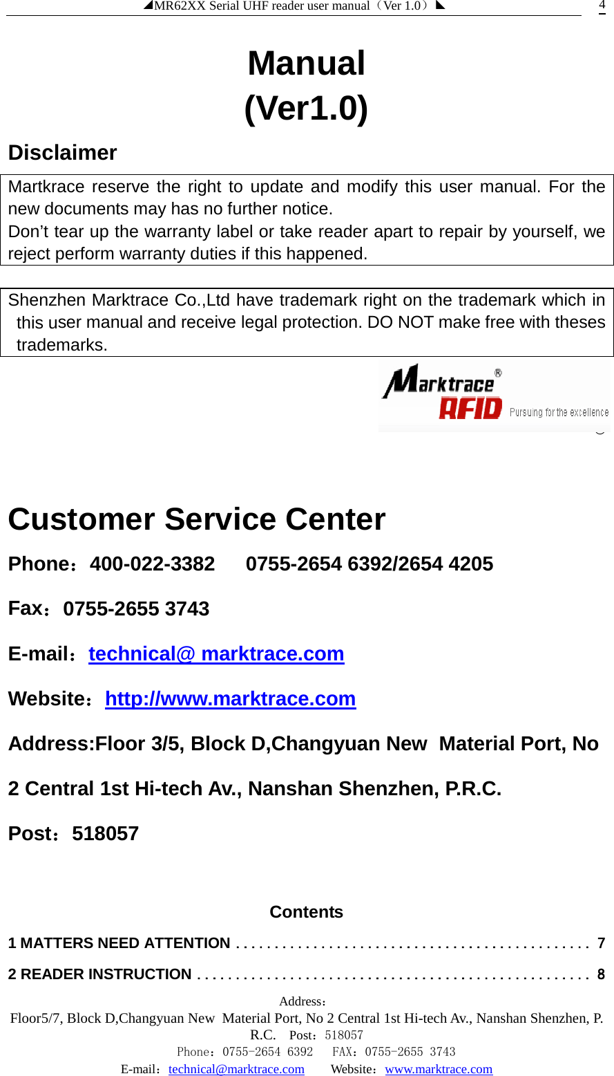 ◢MR62XX Serial UHF reader user manual（Ver 1.0）◣ Address：Floor5/7, Block D,Changyuan New  Material Port, No 2 Central 1st Hi-tech Av., Nanshan Shenzhen, P.R.C. Post：518057    Phone：0755-2654 6392   FAX：0755-2655 3743 E-mail：technical@marktrace.com   Website：www.marktrace.com 4 Manual (Ver1.0) Disclaimer Martkrace reserve the right to update and modify this user manual. For the new documents may has no further notice. Don’t tear up the warranty label or take reader apart to repair by yourself, we reject perform warranty duties if this happened.    Shenzhen Marktrace Co.,Ltd have trademark right on the trademark which in this user manual and receive legal protection. DO NOT make free with theses trademarks.    ®  Customer Service Center Phone：400-022-3382   0755-2654 6392/2654 4205 Fax：0755-2655 3743 E-mail：technical@ marktrace.com Website：http://www.marktrace.com Address:Floor 3/5, Block D,Changyuan New  Material Port, No 2 Central 1st Hi-tech Av., Nanshan Shenzhen, P.R.C. Post：518057  Contents   1 MATTERS NEED ATTENTION   .............................................. 72 READER INSTRUCTION   ................................................... 8