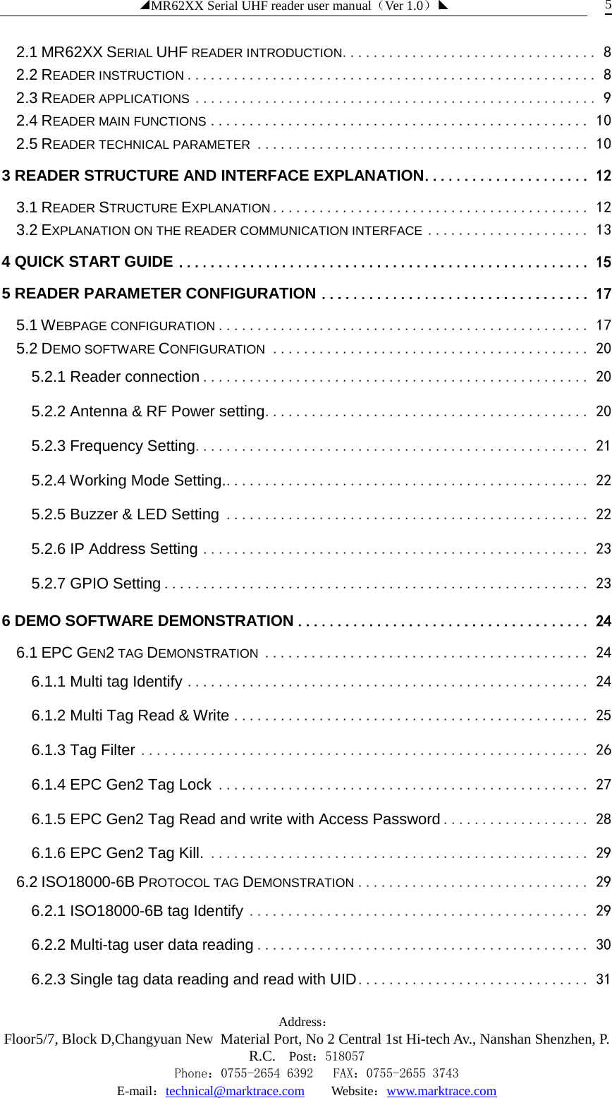 ◢MR62XX Serial UHF reader user manual（Ver 1.0）◣ Address：Floor5/7, Block D,Changyuan New  Material Port, No 2 Central 1st Hi-tech Av., Nanshan Shenzhen, P.R.C. Post：518057    Phone：0755-2654 6392   FAX：0755-2655 3743 E-mail：technical@marktrace.com   Website：www.marktrace.com 5 2.1 MR62XX SERIAL UHF READER INTRODUCTION   ................................. 82.2 READER INSTRUCTION   ..................................................... 82.3 READER APPLICATIONS   .................................................... 92.4 READER MAIN FUNCTIONS   ................................................. 102.5 READER TECHNICAL PARAMETER   ........................................... 103 READER STRUCTURE AND INTERFACE EXPLANATION   ..................... 123.1 READER STRUCTURE EXPLANATION   ......................................... 123.2 EXPLANATION ON THE READER COMMUNICATION INTERFACE   ..................... 134 QUICK START GUIDE   .................................................... 155 READER PARAMETER CONFIGURATION   .................................. 175.1 WEBPAGE CONFIGURATION   ................................................ 175.2 DEMO SOFTWARE CONFIGURATION   ......................................... 205.2.1 Reader connection   .................................................. 205.2.2 Antenna &amp; RF Power setting   .......................................... 205.2.3 Frequency Setting   ................................................... 215.2.4 Working Mode Setting.   ............................................... 225.2.5 Buzzer &amp; LED Setting   ............................................... 225.2.6 IP Address Setting   .................................................. 235.2.7 GPIO Setting   ....................................................... 236 DEMO SOFTWARE DEMONSTRATION   ..................................... 246.1 EPC GEN2 TAG DEMONSTRATION   .......................................... 246.1.1 Multi tag Identify   .................................................... 246.1.2 Multi Tag Read &amp; Write   .............................................. 256.1.3 Tag Filter   .......................................................... 266.1.4 EPC Gen2 Tag Lock   ................................................ 276.1.5 EPC Gen2 Tag Read and write with Access Password   ................... 286.1.6 EPC Gen2 Tag Kill.   ................................................. 296.2 ISO18000-6B PROTOCOL TAG DEMONSTRATION   .............................. 296.2.1 ISO18000-6B tag Identify   ............................................ 296.2.2 Multi-tag user data reading   ........................................... 306.2.3 Single tag data reading and read with UID   .............................. 31