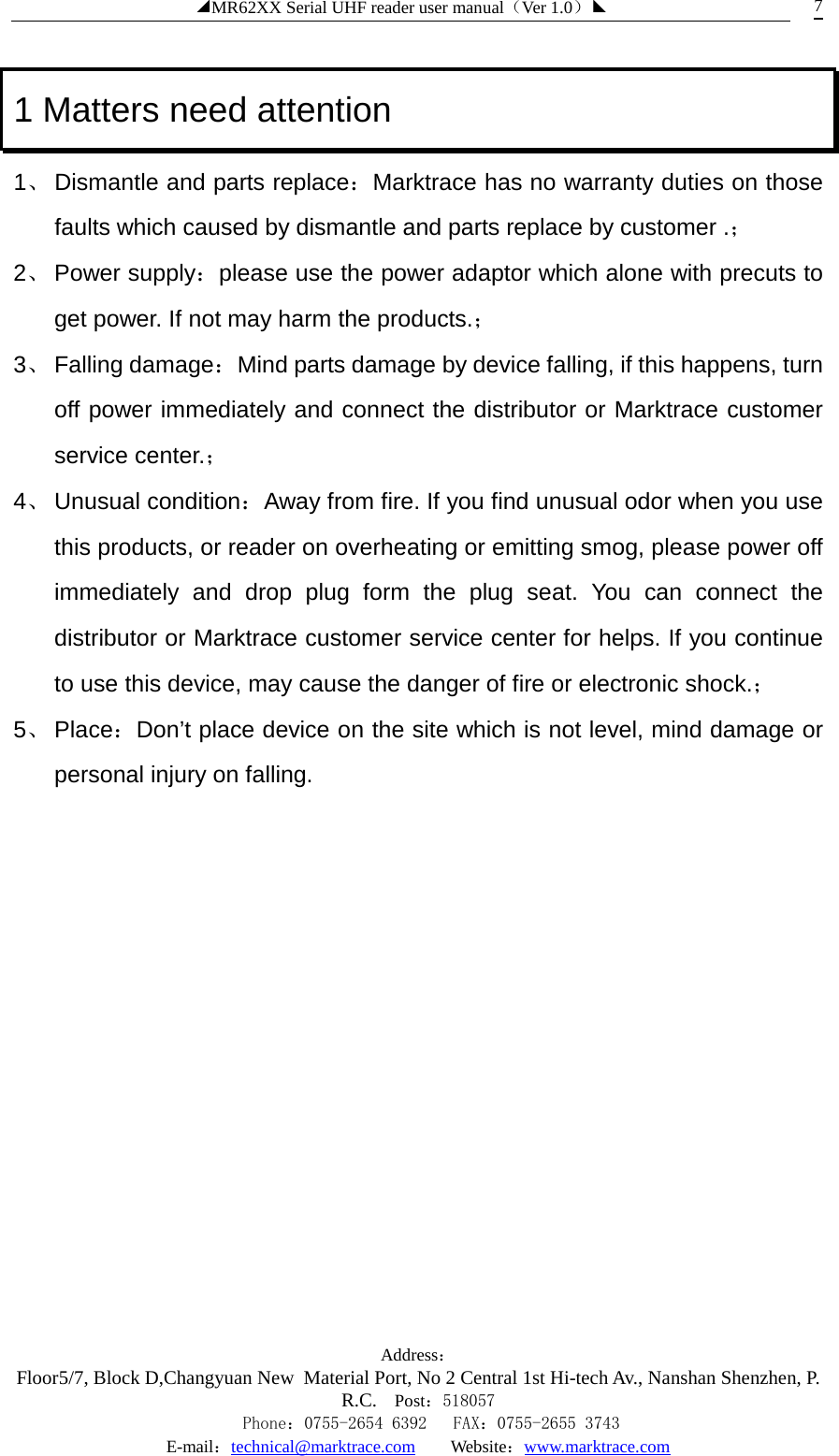 ◢MR62XX Serial UHF reader user manual（Ver 1.0）◣ Address：Floor5/7, Block D,Changyuan New  Material Port, No 2 Central 1st Hi-tech Av., Nanshan Shenzhen, P.R.C. Post：518057    Phone：0755-2654 6392   FAX：0755-2655 3743 E-mail：technical@marktrace.com   Website：www.marktrace.com 7 1 Matters need attention 1、 Dismantle and parts replace：Marktrace has no warranty duties on those faults which caused by dismantle and parts replace by customer .； 2、 Power supply：please use the power adaptor which alone with precuts to get power. If not may harm the products.； 3、 Falling damage：Mind parts damage by device falling, if this happens, turn off power immediately and connect the distributor or Marktrace customer service center.； 4、 Unusual condition：Away from fire. If you find unusual odor when you use this products, or reader on overheating or emitting smog, please power off immediately and drop plug form the plug seat. You can connect the distributor or Marktrace customer service center for helps. If you continue to use this device, may cause the danger of fire or electronic shock.； 5、 Place：Don’t place device on the site which is not level, mind damage or personal injury on falling. 