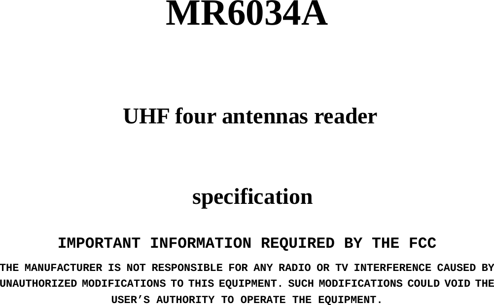          MR6034A     UHF four antennas reader     specification   IMPORTANT INFORMATION REQUIRED BY THE FCC THE MANUFACTURER IS NOT RESPONSIBLE FOR ANY RADIO OR TV INTERFERENCE CAUSED BY UNAUTHORIZED MODIFICATIONS TO THIS EQUIPMENT. SUCH MODIFICATIONS COULD VOID THE USER’S AUTHORITY TO OPERATE THE EQUIPMENT.                  