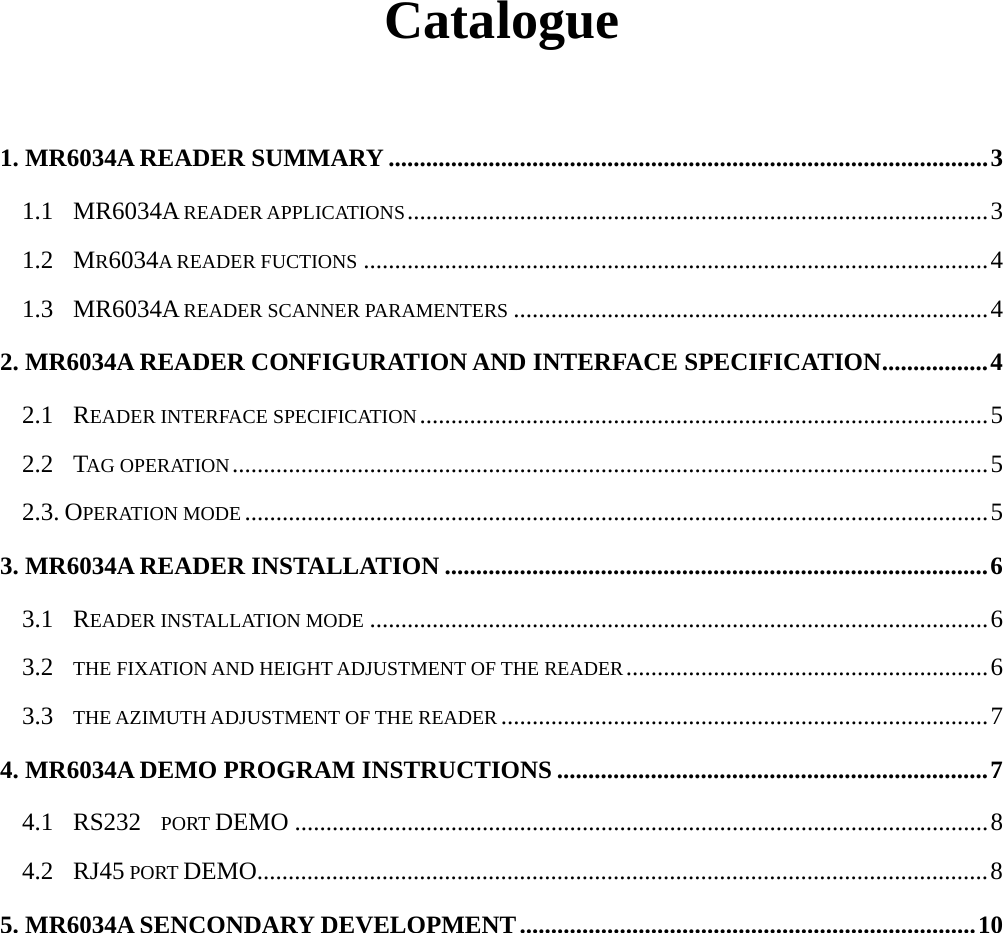      Catalogue  1. MR6034A READER SUMMARY ................................................................................................3 1.1  MR6034A READER APPLICATIONS.............................................................................................3 1.2  MR6034A READER FUCTIONS ....................................................................................................4 1.3  MR6034A READER SCANNER PARAMENTERS ............................................................................4 2. MR6034A READER CONFIGURATION AND INTERFACE SPECIFICATION.................4 2.1  READER INTERFACE SPECIFICATION...........................................................................................5 2.2  TAG OPERATION.........................................................................................................................5 2.3. OPERATION MODE .......................................................................................................................5 3. MR6034A READER INSTALLATION .......................................................................................6 3.1  READER INSTALLATION MODE ...................................................................................................6 3.2    THE FIXATION AND HEIGHT ADJUSTMENT OF THE READER..........................................................6 3.3    THE AZIMUTH ADJUSTMENT OF THE READER ..............................................................................7 4. MR6034A DEMO PROGRAM INSTRUCTIONS .....................................................................7 4.1  RS232  PORT DEMO ...............................................................................................................8 4.2  RJ45 PORT DEMO.....................................................................................................................8 5. MR6034A SENCONDARY DEVELOPMENT.........................................................................10         