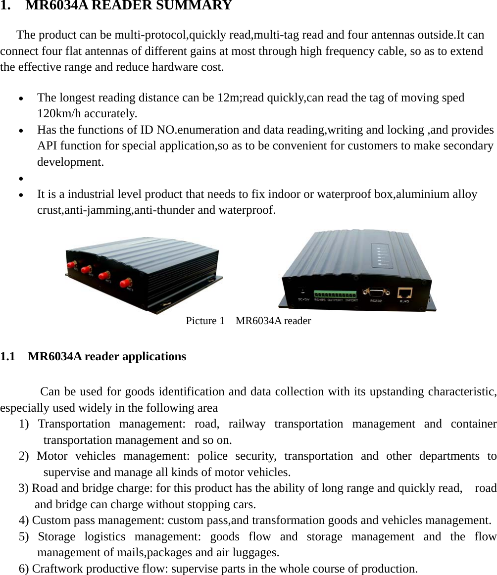     1.  MR6034A READER SUMMARY   The product can be multi-protocol,quickly read,multi-tag read and four antennas outside.It can connect four flat antennas of different gains at most through high frequency cable, so as to extend the effective range and reduce hardware cost. • The longest reading distance can be 12m;read quickly,can read the tag of moving sped 120km/h accurately. • Has the functions of ID NO.enumeration and data reading,writing and locking ,and provides API function for special application,so as to be convenient for customers to make secondary development. •   • It is a industrial level product that needs to fix indoor or waterproof box,aluminium alloy crust,anti-jamming,anti-thunder and waterproof.          Picture 1  MR6034A reader 1.1  MR6034A reader applications   Can be used for goods identification and data collection with its upstanding characteristic, especially used widely in the following area 1) Transportation management: road, railway transportation management and container transportation management and so on. 2) Motor vehicles management: police security, transportation and other departments to supervise and manage all kinds of motor vehicles. 3) Road and bridge charge: for this product has the ability of long range and quickly read,    road and bridge can charge without stopping cars. 4) Custom pass management: custom pass,and transformation goods and vehicles management. 5) Storage logistics management: goods flow and storage management and the flow management of mails,packages and air luggages. 6) Craftwork productive flow: supervise parts in the whole course of production.       