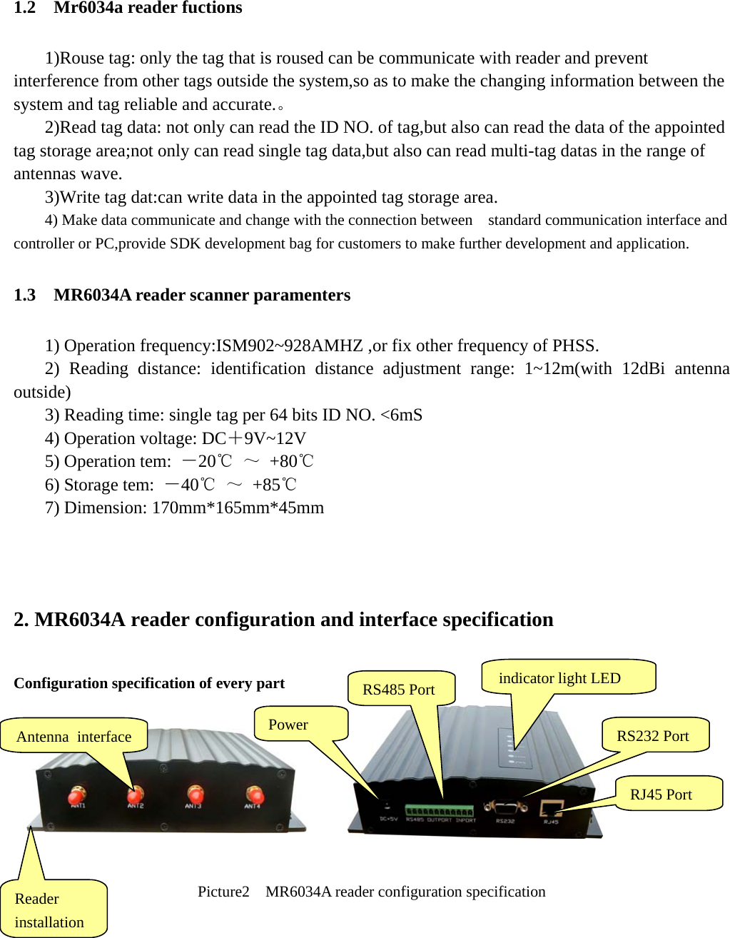   1.2  Mr6034a reader fuctions 1)Rouse tag: only the tag that is roused can be communicate with reader and prevent interference from other tags outside the system,so as to make the changing information between the system and tag reliable and accurate.。  2)Read tag data: not only can read the ID NO. of tag,but also can read the data of the appointed tag storage area;not only can read single tag data,but also can read multi-tag datas in the range of antennas wave.   3)Write tag dat:can write data in the appointed tag storage area. 4) Make data communicate and change with the connection between    standard communication interface and controller or PC,provide SDK development bag for customers to make further development and application. 1.3    MR6034A reader scanner paramenters 1) Operation frequency:ISM902~928AMHZ ,or fix other frequency of PHSS. 2) Reading distance: identification distance adjustment range: 1~12m(with 12dBi antenna outside) 3) Reading time: single tag per 64 bits ID NO. &lt;6mS 4) Operation voltage: DC＋9V~12V 5) Operation tem:  －20℃ ～ +80℃ 6) Storage tem:  －40℃ ～ +85℃ 7) Dimension: 170mm*165mm*45mm  2. MR6034A reader configuration and interface specification Configuration specification of every part         Picture2    MR6034A reader configuration specification      Antenna interface  Power  RS232 Port Reader installation RJ45 Port RS485 Port  indicator light LED 