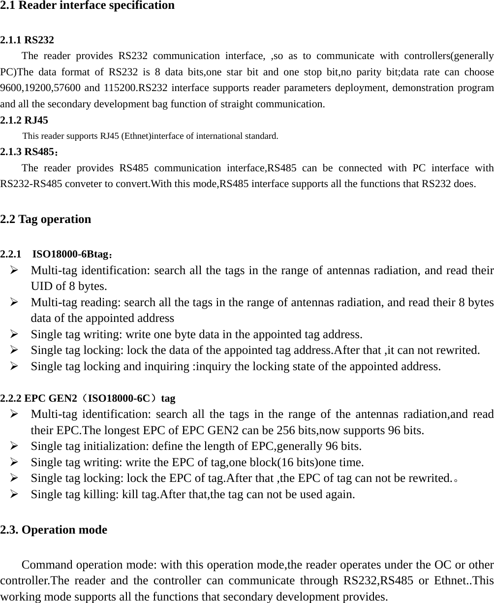   2.1 Reader interface specification 2.1.1 RS232 The reader provides RS232 communication interface, ,so as to communicate with controllers(generally PC)The data format of RS232 is 8 data bits,one star bit and one stop bit,no parity bit;data rate can choose 9600,19200,57600 and 115200.RS232 interface supports reader parameters deployment, demonstration program and all the secondary development bag function of straight communication. 2.1.2 RJ45 This reader supports RJ45 (Ethnet)interface of international standard. 2.1.3 RS485： The reader provides RS485 communication interface,RS485 can be connected with PC interface with RS232-RS485 conveter to convert.With this mode,RS485 interface supports all the functions that RS232 does. 2.2 Tag operation 2.2.1  ISO18000-6Btag： ¾ Multi-tag identification: search all the tags in the range of antennas radiation, and read their UID of 8 bytes. ¾ Multi-tag reading: search all the tags in the range of antennas radiation, and read their 8 bytes data of the appointed address   ¾ Single tag writing: write one byte data in the appointed tag address. ¾ Single tag locking: lock the data of the appointed tag address.After that ,it can not rewrited. ¾ Single tag locking and inquiring :inquiry the locking state of the appointed address.  2.2.2 EPC GEN2（ISO18000-6C）tag ¾ Multi-tag identification: search all the tags in the range of the antennas radiation,and read their EPC.The longest EPC of EPC GEN2 can be 256 bits,now supports 96 bits. ¾ Single tag initialization: define the length of EPC,generally 96 bits. ¾ Single tag writing: write the EPC of tag,one block(16 bits)one time. ¾ Single tag locking: lock the EPC of tag.After that ,the EPC of tag can not be rewrited.。 ¾ Single tag killing: kill tag.After that,the tag can not be used again. 2.3. Operation mode Command operation mode: with this operation mode,the reader operates under the OC or other controller.The reader and the controller can communicate through RS232,RS485 or Ethnet..This working mode supports all the functions that secondary development provides.       