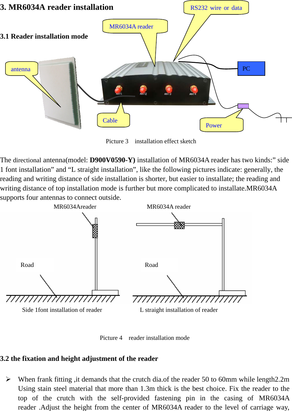   3. MR6034A reader installation 3.1 Reader installation mode                                                      Picture 3    installation effect sketch  The directional antenna(model: D900V0590-Y) installation of MR6034A reader has two kinds:” side 1 font installation” and “L straight installation”, like the following pictures indicate: generally, the reading and writing distance of side installation is shorter, but easier to installate; the reading and writing distance of top installation mode is further but more complicated to installate.MR6034A supports four antennas to connect outside.                  MR6034Areader                MR6034A reader  Side 1font installation of reader            L straight installation of reader  Picture 4    reader installation mode 3.2 the fixation and height adjustment of the reader ¾ When frank fitting ,it demands that the crutch dia.of the reader 50 to 60mm while length2.2m Using stain steel material that more than 1.3m thick is the best choice. Fix the reader to the top of the crutch with the self-provided fastening pin in the casing of MR6034A reader .Adjust the height from the center of MR6034A reader to the level of carriage way, RS232 wire or data antenna MR6034A reader Power PC Cable Road  Road 