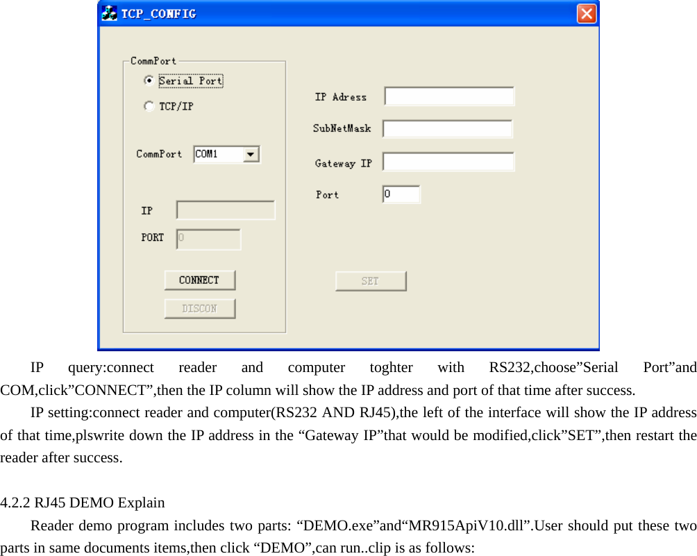      IP query:connect reader and computer toghter with RS232,choose”Serial Port”and COM,click”CONNECT”,then the IP column will show the IP address and port of that time after success. IP setting:connect reader and computer(RS232 AND RJ45),the left of the interface will show the IP address of that time,plswrite down the IP address in the “Gateway IP”that would be modified,click”SET”,then restart the reader after success.  4.2.2 RJ45 DEMO Explain Reader demo program includes two parts: “DEMO.exe”and“MR915ApiV10.dll”.User should put these two parts in same documents items,then click “DEMO”,can run..clip is as follows: 