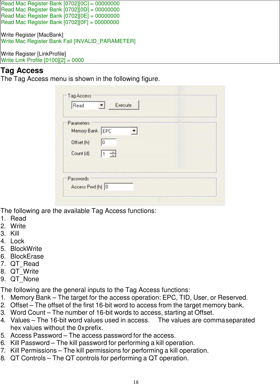 18    Tag Access The Tag Access menu is shown in the following figure.  The following are the available Tag Access functions: 1. Read 2. Write 3. Kill 4. Lock 5. BlockWrite 6. BlockErase 7. QT_Read 8. QT_Write 9. QT_None The following are the general inputs to the Tag Access functions: 1. Memory Bank – The target for the access operation: EPC, TID, User, or Reserved. 2. Offset – The offset of the first 16-bit word to access from the target memory bank. 3. Word Count – The number of 16-bit words to access, starting at Offset. 4. Values – The 16-bit word values used in access.  The values are comma separated hex values without the 0x prefix. 5. Access Password – The access password for the access. 6. Kill Password – The kill password for performing a kill operation. 7. Kill Permissions – The kill permissions for performing a kill operation. 8. QT Controls – The QT controls for performing a QT operation. Read Mac Register Bank [0702][0C] = 00000000 Read Mac Register Bank [0702][0D] = 00000000 Read Mac Register Bank [0702][0E] = 00000000 Read Mac Register Bank [0702][0F] = 00000000  Write Register [MacBank] Write Mac Register Bank Fail [INVALID_PARAMETER]  Write Register [LinkProfile] Write Link Profile [0100][2] = 0000 