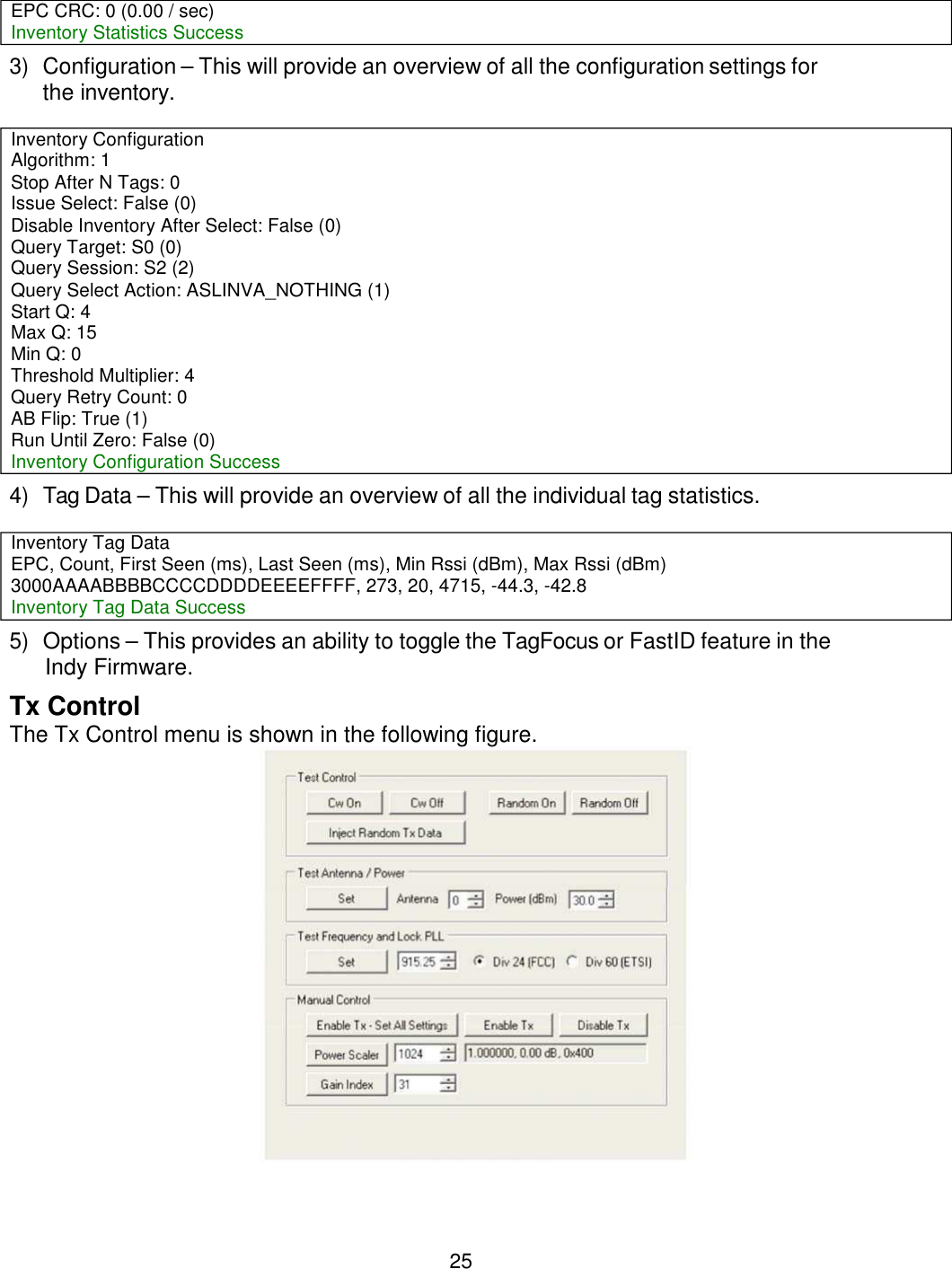 25      3) Configuration – This will provide an overview of all the configuration settings for the inventory.   4) Tag Data – This will provide an overview of all the individual tag statistics.   5) Options – This provides an ability to toggle the TagFocus or FastID feature in the Indy Firmware. Tx Control The Tx Control menu is shown in the following figure.  EPC CRC: 0 (0.00 / sec) Inventory Statistics Success Inventory Configuration Algorithm: 1 Stop After N Tags: 0 Issue Select: False (0) Disable Inventory After Select: False (0) Query Target: S0 (0) Query Session: S2 (2) Query Select Action: ASLINVA_NOTHING (1) Start Q: 4 Max Q: 15 Min Q: 0 Threshold Multiplier: 4 Query Retry Count: 0 AB Flip: True (1) Run Until Zero: False (0) Inventory Configuration Success Inventory Tag Data EPC, Count, First Seen (ms), Last Seen (ms), Min Rssi (dBm), Max Rssi (dBm) 3000AAAABBBBCCCCDDDDEEEEFFFF, 273, 20, 4715, -44.3, -42.8 Inventory Tag Data Success 