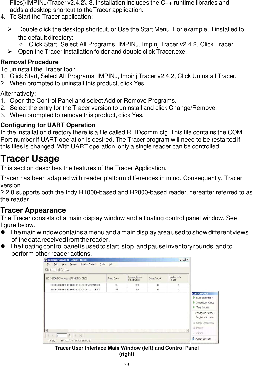 33  Files]\IMPINJ\Tracer v2.4.2\. 3. Installation includes the C++ runtime libraries and adds a desktop shortcut to the Tracer application. 4. To Start the Tracer application:   Double click the desktop shortcut, or Use the Start Menu. For example, if installed to the default directory:   Click Start, Select All Programs, IMPINJ, Impinj Tracer v2.4.2, Click Tracer.   Open the Tracer installation folder and double click Tracer.exe. Removal Procedure To uninstall the Tracer tool: 1. Click Start, Select All Programs, IMPINJ, Impinj Tracer v2.4.2, Click Uninstall Tracer. 2. When prompted to uninstall this product, click Yes. Alternatively: 1. Open the Control Panel and select Add or Remove Programs. 2. Select the entry for the Tracer version to uninstall and click Change/Remove. 3. When prompted to remove this product, click Yes. Configuring for UART Operation In the installation directory there is a file called RFIDcomm.cfg. This file contains the COM Port number if UART operation is desired. The Tracer program will need to be restarted if this files is changed. With UART operation, only a single reader can be controlled. Tracer Usage  This section describes the features of the Tracer Application. Tracer has been adapted with reader platform differences in mind. Consequently, Tracer version 2.2.0 supports both the Indy R1000-based and R2000-based reader, hereafter referred to as the reader. Tracer Appearance The Tracer consists of a main display window and a floating control panel window. See figure below.  The main window contains a menu and a main display area used to show different views of the data received from the reader.  The floating control panel is used to start, stop, and pause inventory rounds, and to perform other reader actions.  Tracer User Interface Main Window (left) and Control Panel (right) 