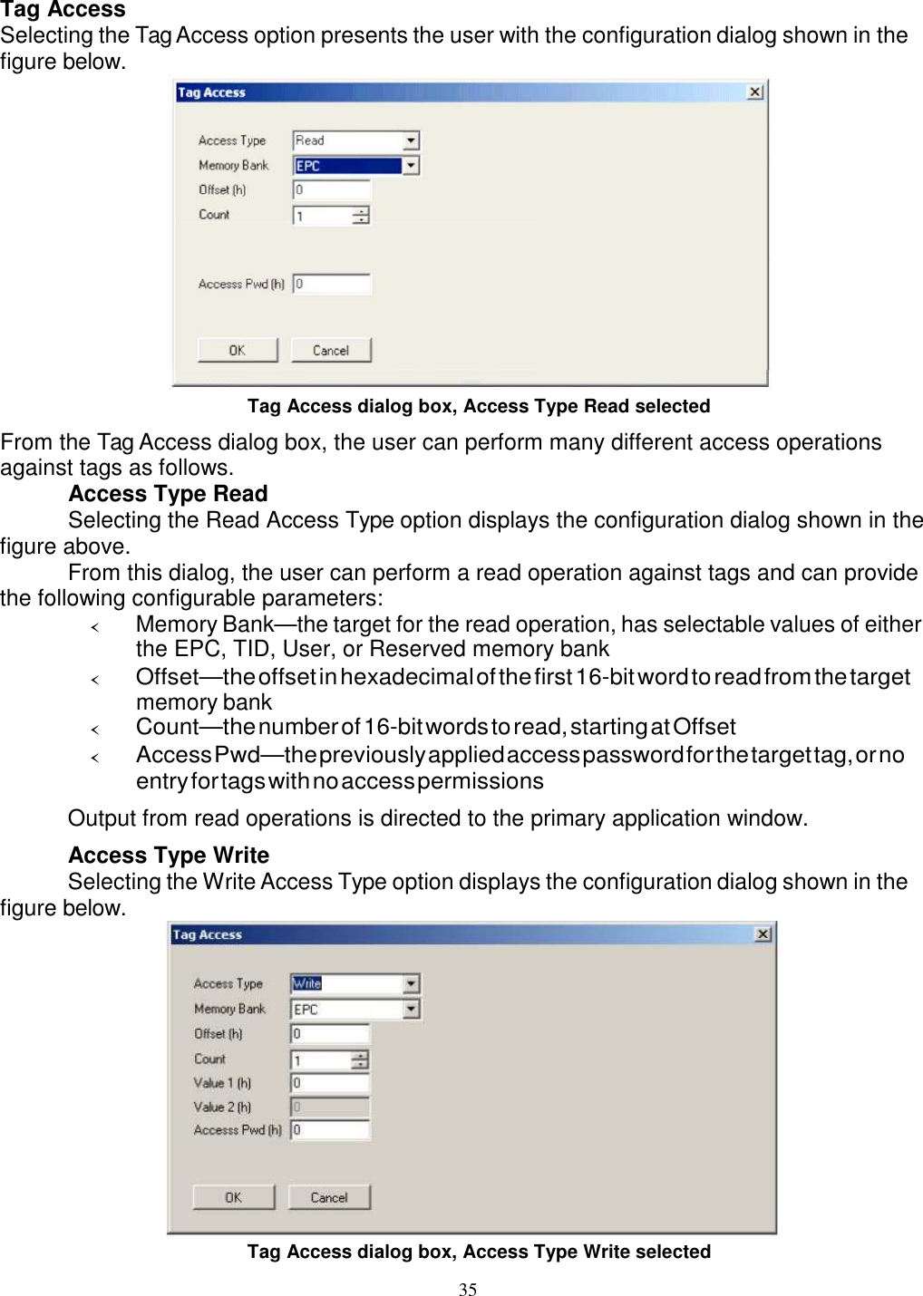 35    Tag Access Selecting the Tag Access option presents the user with the configuration dialog shown in the figure below.  Tag Access dialog box, Access Type Read selected From the Tag Access dialog box, the user can perform many different access operations against tags as follows. Access Type Read Selecting the Read Access Type option displays the configuration dialog shown in the figure above. From this dialog, the user can perform a read operation against tags and can provide the following configurable parameters: ‹ Memory Bank—the target for the read operation, has selectable values of either the EPC, TID, User, or Reserved memory bank ‹ Offset—the offset in hexadecimal of the first 16-bit word to read from the target memory bank ‹ Count—the number of 16-bit words to read, starting at Offset ‹ Access Pwd—the previously applied access password for the target tag, or no entry for tags with no access permissions Output from read operations is directed to the primary application window. Access Type Write Selecting the Write Access Type option displays the configuration dialog shown in the figure below.  Tag Access dialog box, Access Type Write selected 