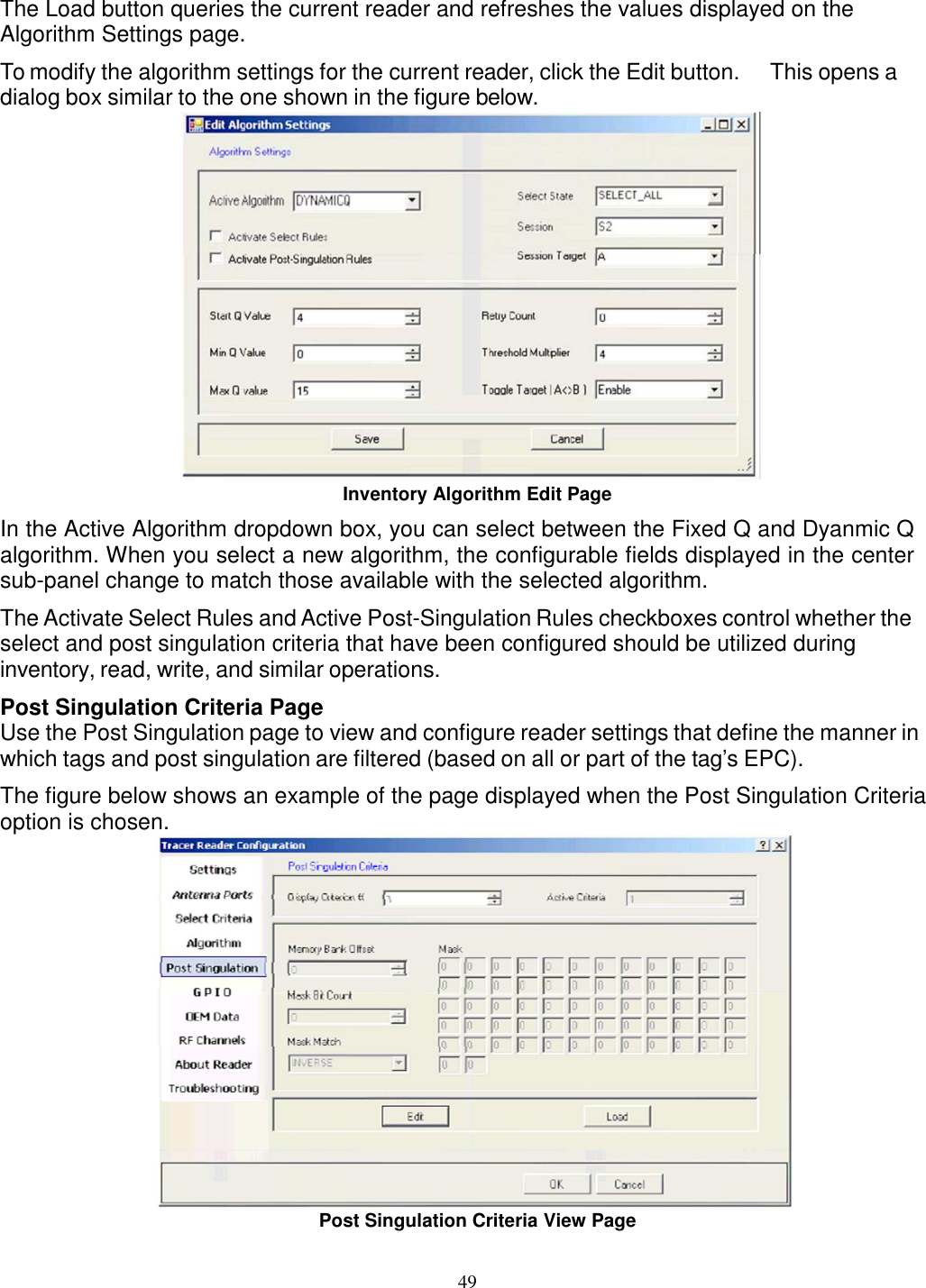 49    The Load button queries the current reader and refreshes the values displayed on the Algorithm Settings page. To modify the algorithm settings for the current reader, click the Edit button.  This opens a dialog box similar to the one shown in the figure below.  Inventory Algorithm Edit Page In the Active Algorithm dropdown box, you can select between the Fixed Q and Dyanmic Q algorithm. When you select a new algorithm, the configurable fields displayed in the center sub-panel change to match those available with the selected algorithm. The Activate Select Rules and Active Post-Singulation Rules checkboxes control whether the select and post singulation criteria that have been configured should be utilized during inventory, read, write, and similar operations. Post Singulation Criteria Page Use the Post Singulation page to view and configure reader settings that define the manner in which tags and post singulation are filtered (based on all or part of the tag’s EPC). The figure below shows an example of the page displayed when the Post Singulation Criteria option is chosen.  Post Singulation Criteria View Page 