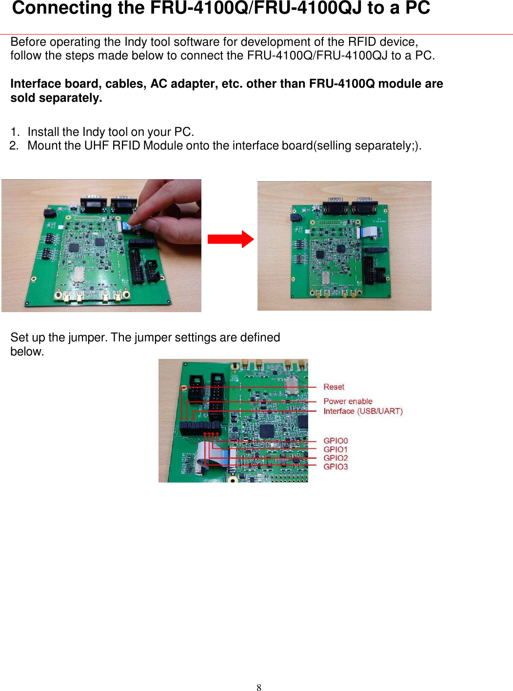 8    Connecting the FRU-4100Q/FRU-4100QJ to a PC  Before operating the Indy tool software for development of the RFID device, follow the steps made below to connect the FRU-4100Q/FRU-4100QJ to a PC.  Interface board, cables, AC adapter, etc. other than FRU-4100Q module are sold separately.  1. Install the Indy tool on your PC. 2. Mount the UHF RFID Module onto the interface board(selling separately;).    Set up the jumper. The jumper settings are defined below.      