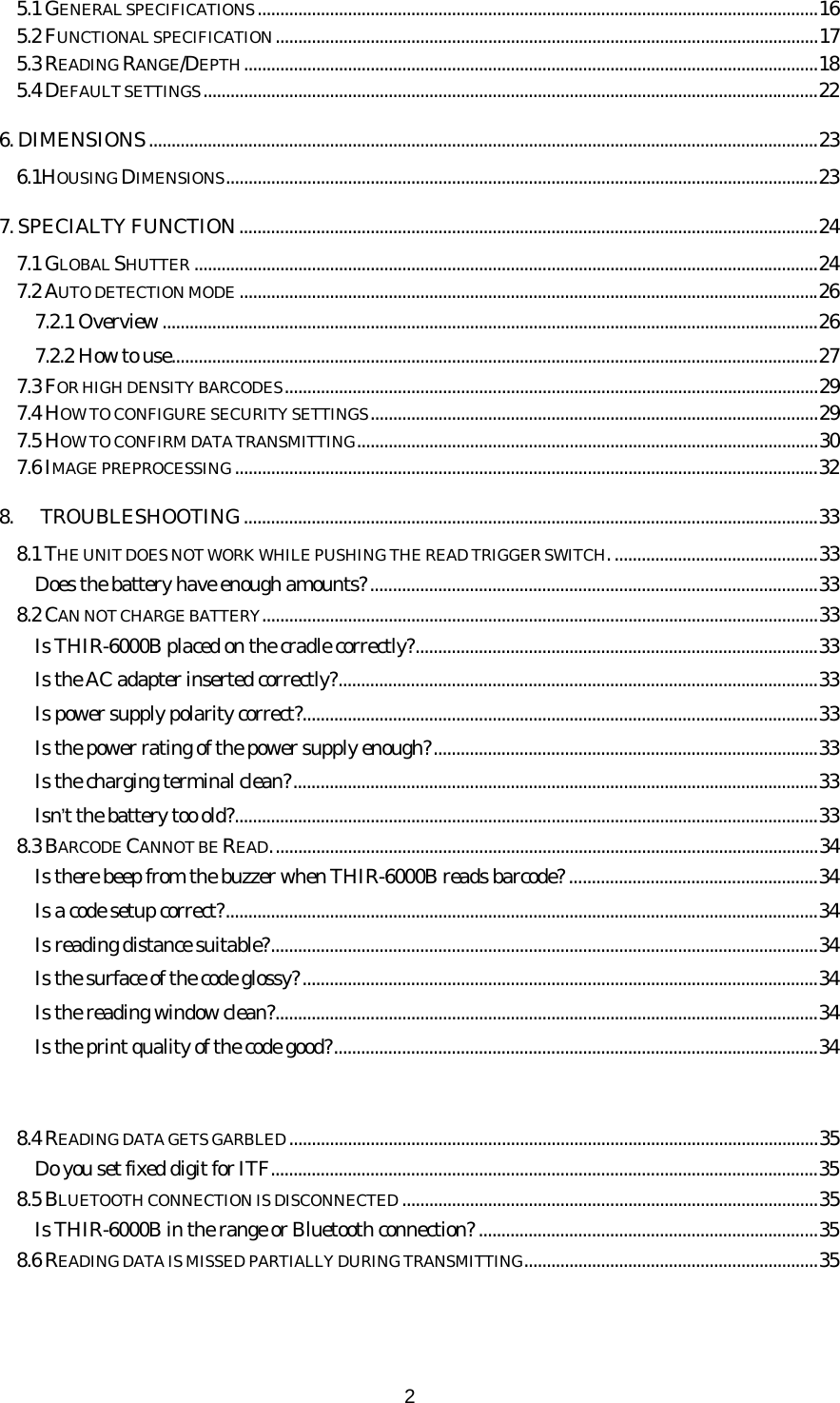   25.1 GENERAL SPECIFICATIONS............................................................................................................................16 5.2 FUNCTIONAL SPECIFICATION........................................................................................................................17 5.3 READING RANGE/DEPTH...............................................................................................................................18 5.4 DEFAULT SETTINGS........................................................................................................................................22 6. DIMENSIONS....................................................................................................................................................23 6.1HOUSING DIMENSIONS...................................................................................................................................23 7. SPECIALTY FUNCTION................................................................................................................................24 7.1 GLOBAL SHUTTER ..........................................................................................................................................24 7.2 AUTO DETECTION MODE ................................................................................................................................26 7.2.1 Overview .................................................................................................................................................26 7.2.2 How to use...............................................................................................................................................27 7.3 FOR HIGH DENSITY BARCODES......................................................................................................................29 7.4 HOW TO CONFIGURE SECURITY SETTINGS...................................................................................................29 7.5 HOW TO CONFIRM DATA TRANSMITTING......................................................................................................30 7.6 IMAGE PREPROCESSING.................................................................................................................................32 8. TROUBLESHOOTING...............................................................................................................................33 8.1 THE UNIT DOES NOT WORK WHILE PUSHING THE READ TRIGGER SWITCH..............................................33 Does the battery have enough amounts?...................................................................................................33 8.2 CAN NOT CHARGE BATTERY...........................................................................................................................33 Is THIR-6000B placed on the cradle correctly?.........................................................................................33 Is the AC adapter inserted correctly?..........................................................................................................33 Is power supply polarity correct?..................................................................................................................33 Is the power rating of the power supply enough?.....................................................................................33 Is the charging terminal clean?....................................................................................................................33 Isn’t the battery too old?.................................................................................................................................33 8.3 BARCODE CANNOT BE READ.........................................................................................................................34 Is there beep from the buzzer when THIR-6000B reads barcode? .......................................................34 Is a code setup correct?...................................................................................................................................34 Is reading distance suitable?.........................................................................................................................34 Is the surface of the code glossy?..................................................................................................................34 Is the reading window clean?........................................................................................................................34 Is the print quality of the code good?...........................................................................................................34 8.4 READING DATA GETS GARBLED.....................................................................................................................35 Do you set fixed digit for ITF.........................................................................................................................35 8.5 BLUETOOTH CONNECTION IS DISCONNECTED ............................................................................................35 Is THIR-6000B in the range or Bluetooth connection? ...........................................................................35 8.6 READING DATA IS MISSED PARTIALLY DURING TRANSMITTING.................................................................35 