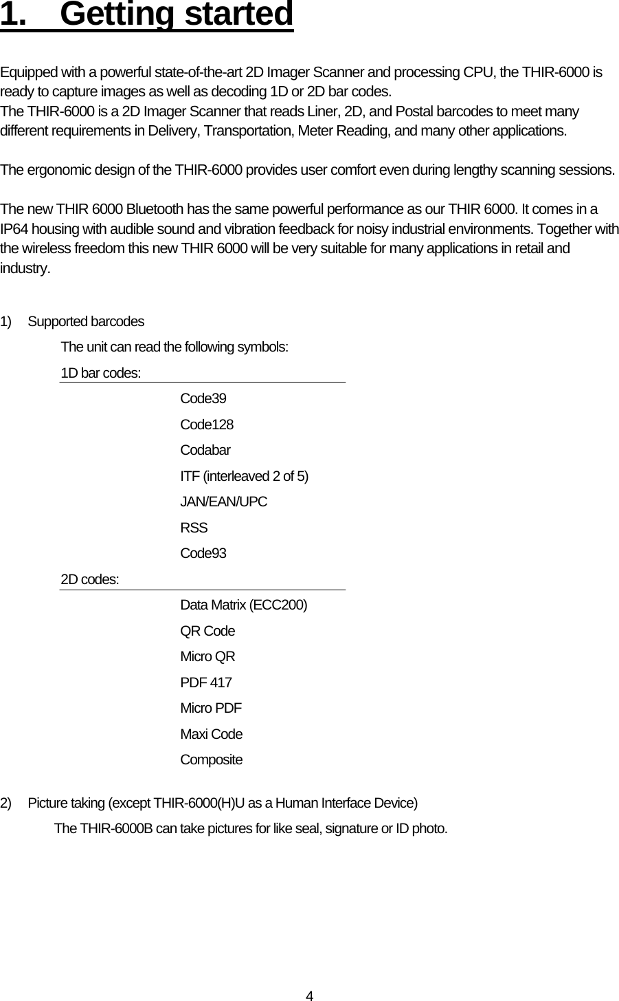   41. Getting started  Equipped with a powerful state-of-the-art 2D Imager Scanner and processing CPU, the THIR-6000 is ready to capture images as well as decoding 1D or 2D bar codes. The THIR-6000 is a 2D Imager Scanner that reads Liner, 2D, and Postal barcodes to meet many different requirements in Delivery, Transportation, Meter Reading, and many other applications.  The ergonomic design of the THIR-6000 provides user comfort even during lengthy scanning sessions.  The new THIR 6000 Bluetooth has the same powerful performance as our THIR 6000. It comes in a IP64 housing with audible sound and vibration feedback for noisy industrial environments. Together with the wireless freedom this new THIR 6000 will be very suitable for many applications in retail and industry.   1) Supported barcodes The unit can read the following symbols: 1D bar codes:       Code39   Code128   Codabar     ITF (interleaved 2 of 5)   JAN/EAN/UPC   RSS   Code93 2D codes:      Data Matrix (ECC200)   QR Code   Micro QR   PDF 417   Micro PDF   Maxi Code   Composite  2)  Picture taking (except THIR-6000(H)U as a Human Interface Device) The THIR-6000B can take pictures for like seal, signature or ID photo.   