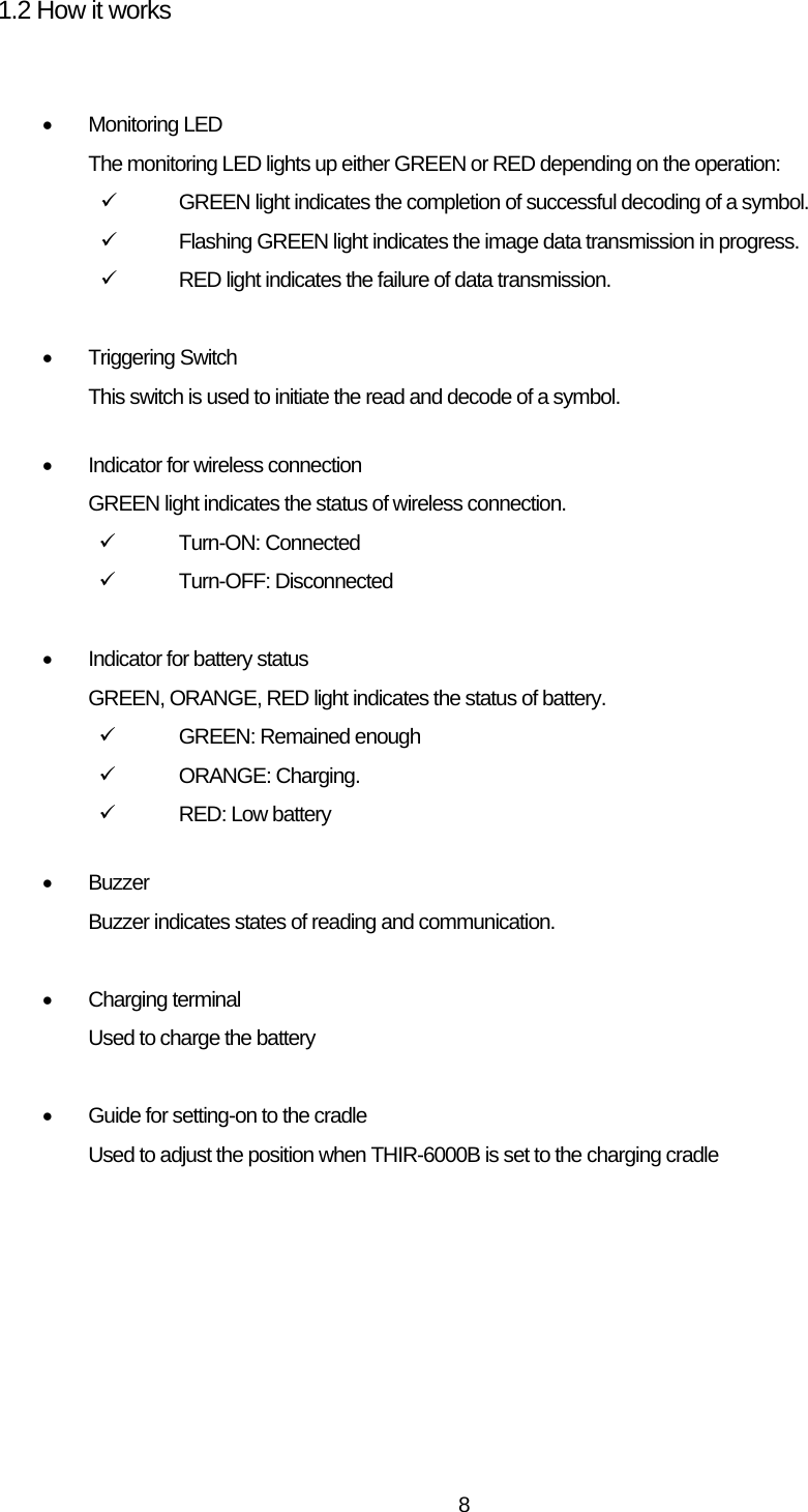   81.2 How it works   • Monitoring LED The monitoring LED lights up either GREEN or RED depending on the operation: 9  GREEN light indicates the completion of successful decoding of a symbol. 9  Flashing GREEN light indicates the image data transmission in progress. 9  RED light indicates the failure of data transmission.  • Triggering Switch This switch is used to initiate the read and decode of a symbol.  •  Indicator for wireless connection GREEN light indicates the status of wireless connection. 9 Turn-ON: Connected 9 Turn-OFF: Disconnected   •  Indicator for battery status GREEN, ORANGE, RED light indicates the status of battery. 9  GREEN: Remained enough 9 ORANGE: Charging. 9  RED: Low battery  • Buzzer Buzzer indicates states of reading and communication.  • Charging terminal Used to charge the battery  •  Guide for setting-on to the cradle Used to adjust the position when THIR-6000B is set to the charging cradle  