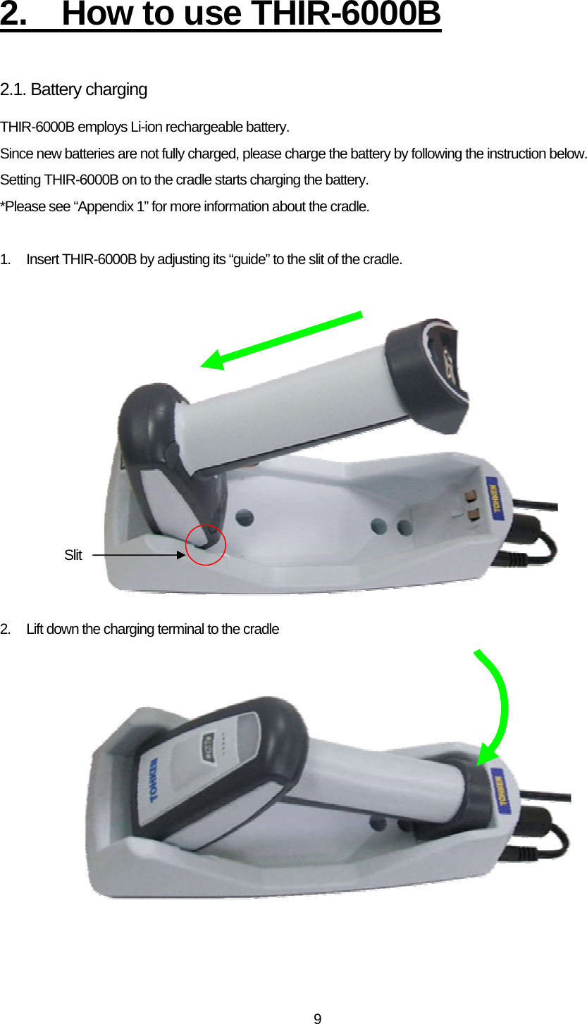   92.  How to use THIR-6000B  2.1. Battery charging THIR-6000B employs Li-ion rechargeable battery. Since new batteries are not fully charged, please charge the battery by following the instruction below. Setting THIR-6000B on to the cradle starts charging the battery. *Please see “Appendix 1” for more information about the cradle.  1.  Insert THIR-6000B by adjusting its “guide” to the slit of the cradle.              2.  Lift down the charging terminal to the cradle           Slit 