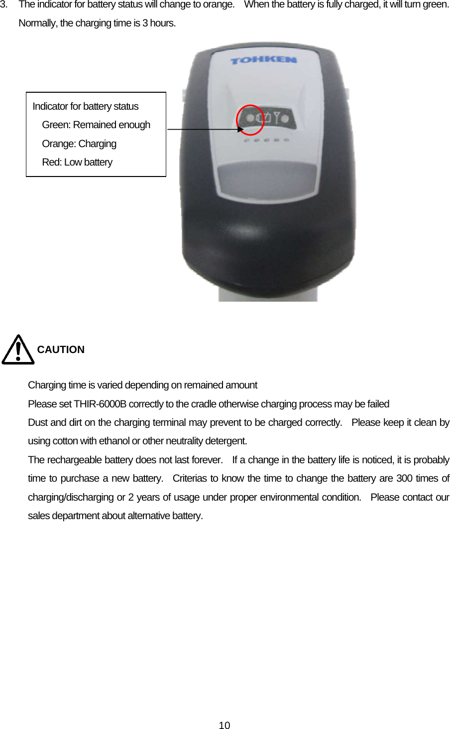   103.  The indicator for battery status will change to orange.    When the battery is fully charged, it will turn green.   Normally, the charging time is 3 hours.                 CAUTION Charging time is varied depending on remained amount Please set THIR-6000B correctly to the cradle otherwise charging process may be failed Dust and dirt on the charging terminal may prevent to be charged correctly.   Please keep it clean by using cotton with ethanol or other neutrality detergent. The rechargeable battery does not last forever.    If a change in the battery life is noticed, it is probably time to purchase a new battery.  Criterias to know the time to change the battery are 300 times of charging/discharging or 2 years of usage under proper environmental condition.  Please contact our sales department about alternative battery.     Indicator for battery status Green: Remained enough Orange: Charging Red: Low battery 