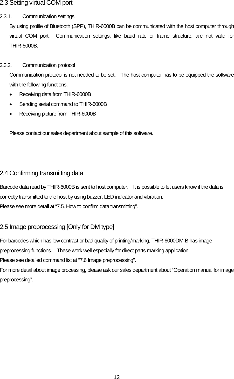   122.3 Setting virtual COM port 2.3.1. Communication settings By using profile of Bluetooth (SPP), THIR-6000B can be communicated with the host computer through virtual COM port.  Communication settings, like baud rate or frame structure, are not valid for THIR-6000B.  2.3.2. Communication protocol Communication protocol is not needed to be set.   The host computer has to be equipped the software with the following functions. •  Receiving data from THIR-6000B •  Sending serial command to THIR-6000B •  Receiving picture from THIR-6000B  Please contact our sales department about sample of this software.    2.4 Confirming transmitting data Barcode data read by THIR-6000B is sent to host computer.    It is possible to let users know if the data is correctly transmitted to the host by using buzzer, LED indicator and vibration. Please see more detail at “7.5. How to confirm data transmitting”.  2.5 Image preprocessing [Only for DM type] For barcodes which has low contrast or bad quality of printing/marking, THIR-6000DM-B has image preprocessing functions.    These work well especially for direct parts marking application.     Please see detailed command list at “7.6 Image preprocessing”. For more detail about image processing, please ask our sales department about “Operation manual for image preprocessing”.  