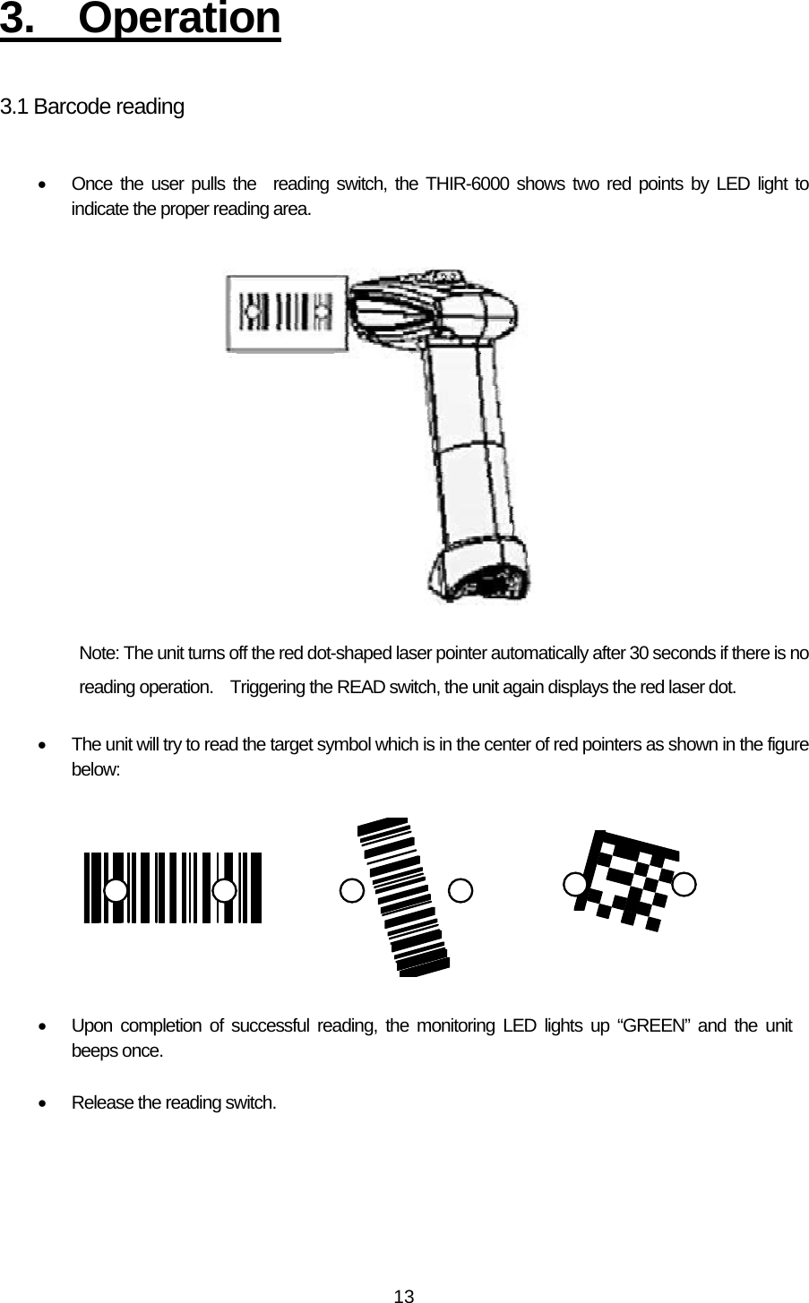   133. Operation  3.1 Barcode reading  •  Once the user pulls the reading switch, the THIR-6000 shows two red points by LED light to indicate the proper reading area.                 Note: The unit turns off the red dot-shaped laser pointer automatically after 30 seconds if there is no reading operation.    Triggering the READ switch, the unit again displays the red laser dot.  •  The unit will try to read the target symbol which is in the center of red pointers as shown in the figure below:    •  Upon completion of successful reading, the monitoring LED lights up “GREEN” and the unit beeps once.  •  Release the reading switch.  