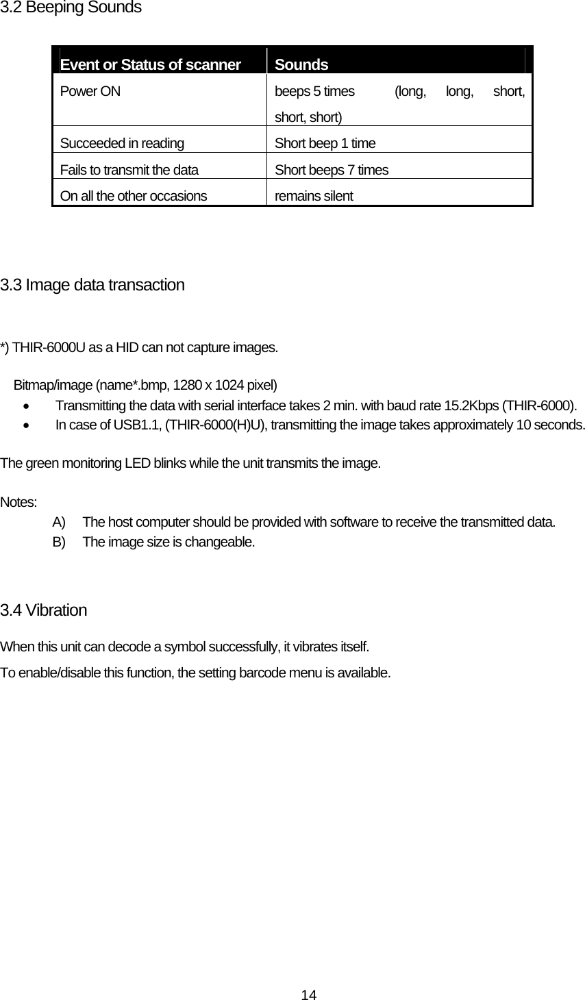   143.2 Beeping Sounds  Event or Status of scanner  Sounds Power ON    beeps 5 times  (long,  long,  short, short, short) Succeeded in reading    Short beep 1 time Fails to transmit the data    Short beeps 7 times On all the other occasions    remains silent    3.3 Image data transaction  *) THIR-6000U as a HID can not capture images.  Bitmap/image (name*.bmp, 1280 x 1024 pixel) •  Transmitting the data with serial interface takes 2 min. with baud rate 15.2Kbps (THIR-6000). •  In case of USB1.1, (THIR-6000(H)U), transmitting the image takes approximately 10 seconds.  The green monitoring LED blinks while the unit transmits the image.  Notes: A)  The host computer should be provided with software to receive the transmitted data. B)  The image size is changeable.   3.4 Vibration When this unit can decode a symbol successfully, it vibrates itself. To enable/disable this function, the setting barcode menu is available.  